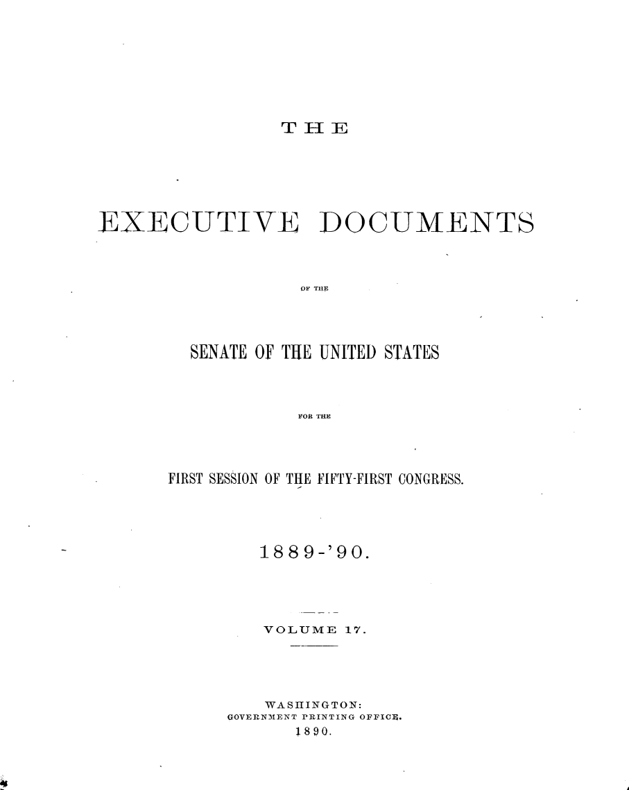 handle is hein.usccsset/usconset33469 and id is 1 raw text is: 








T IlIE


EXECUTIVE DOCUMENTS




                    OF THE




         SENATE OF THE UNITED STATES




                   FOR 'THE


FIRST SESSION OF THE FIFTY-FIRST CONGRESS.





         18 8 9-'90.





         VOLUME  17.





         WASHINGTON:
      GOVERNMENT PRINTING OFFIC4.
            1890.


