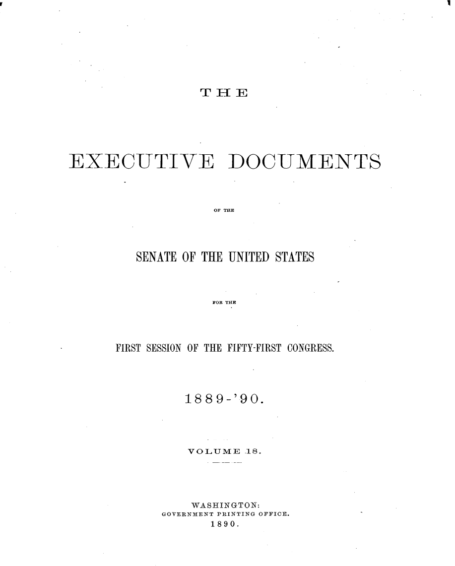 handle is hein.usccsset/usconset33470 and id is 1 raw text is: 









THIE


EXECUTIVE DOCUMENTS




                   OF TH E




         SENATE OF THE UNITED STATES




                   FOR THE


FIRST SESSION OF THE FIFTY-FIRST CONGRESS.





         188 9-'90.





         VOLUME  .18.





         WASHINGTON:
      GOVERNMENT PRINTING OFFICE.
            1890.



