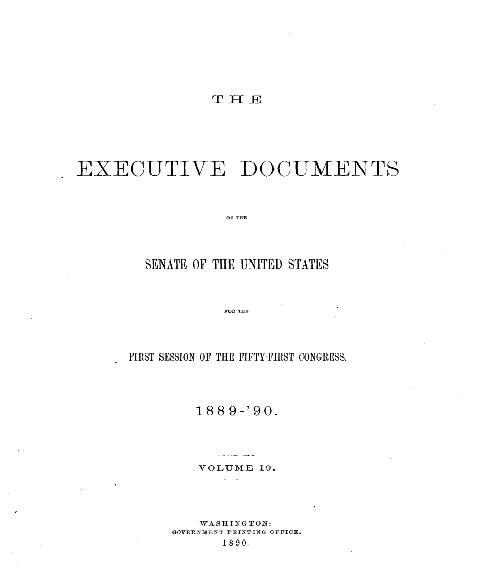 handle is hein.usccsset/usconset33472 and id is 1 raw text is: 









TEE


EXECUTIVE DOCUMENTS




                   OF THE




         SENATE OF THE UNITED STATES




                   FOR THE


FIRST SESSION OF THE FIFTY-FIRST CONGRESS.





         18 8 9-'90.





         VOLUME  19.





         WASHINGTON:
      GOVERNMENT PRINTING OFFICE.
            1890.


