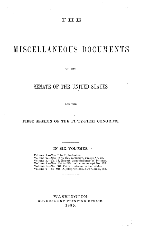 handle is hein.usccsset/usconset33474 and id is 1 raw text is: 





                      THE









MISCELLANEOUS                   DOCUMENTS





                        OF THE





         SENATE   OF  THE  UNITED   STATES




                       FOR THE


FIRST SESSION OF  THE FIFTY-FIRST CONGRESS.








              IN SIX VOLUMES.

     Volume 1.-Nos. 1 to 13, inclusive.
     Volume 2.-Nos. 14 to 163, inclusive, except No. 78.
     Volume 3.-No. 78, Report Commissioner of Patents.
     Volume 4.-Nos. 164 to 245, inclusive, except No. 178.
     Volume 5.-No. 178, Tariff Statements and tables.
     Volume 6 -No 246, Appropriations, New Otlices, etc.








              WASHINGTON:
       GOVERNMENT   PRINTING  OFFICE.
                    1890.


