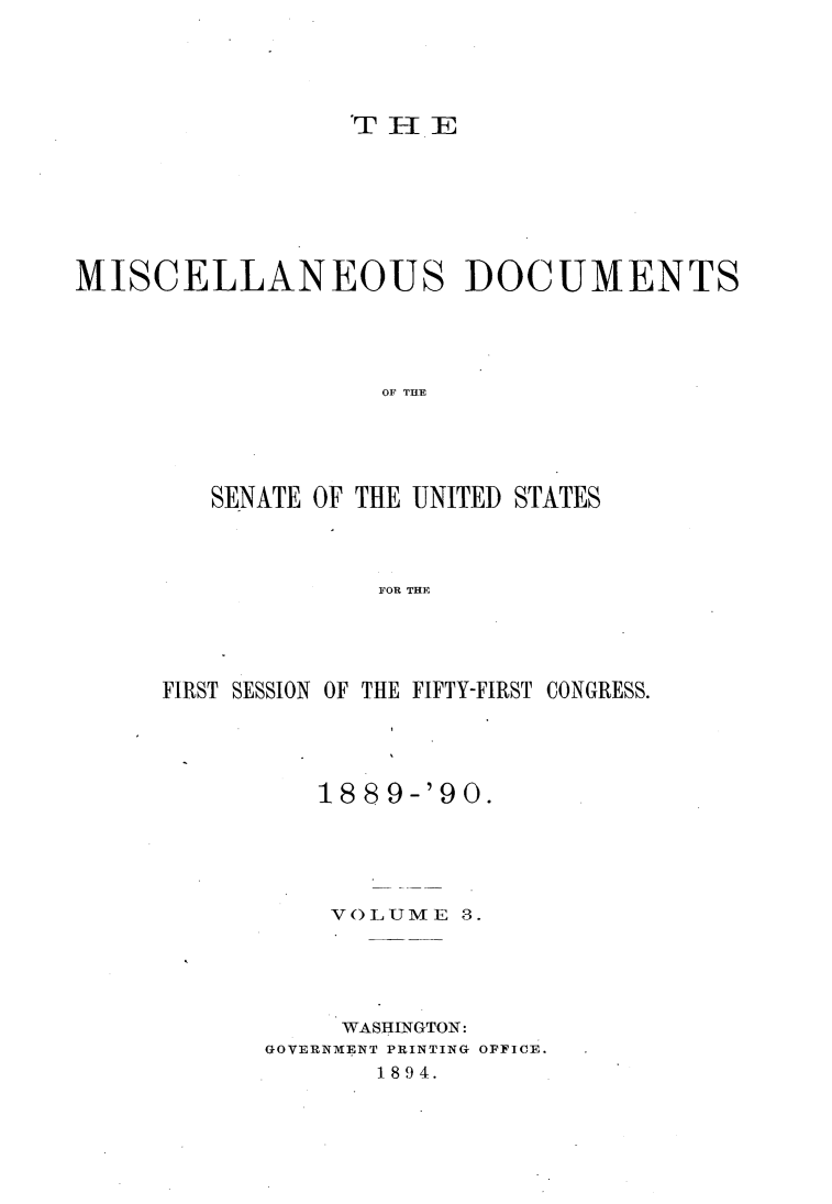 handle is hein.usccsset/usconset33475 and id is 1 raw text is: 





                 TEE







MISCELLANEOUS DOCUMENTS





                   OF THE





        SENATE OF THE UNITED STATES



                   FOR THE


FIRST SESSION OF THE FIFTY-FIRST CONGRESS.





          1889-'90.





          VOLUME   3.





          WASHINGTON:
      GOVERNMENT PRINTING OFFICE.
             1894.


