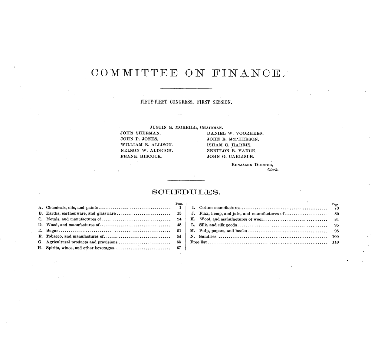handle is hein.usccsset/usconset33477 and id is 1 raw text is: 
















COMMITTEE ON FINANCE.





                  FIFTY-FIRST CONGRESS. FIRST SESSION.





                     JUSTIN S. MORRILL, CHAIRMAN.
          JOHN  SHERMAN.                  DANIEL W. VOORHEES.
          JOHN  P. JONES.                 JOHN R. McPHERSON.
          WILLIAM  B. ALLISON.       ISHAM G. HARRIS.
          NELSON  W. ALDRICH.        ZEBULON B. VANCE.
          FRANK   HISCOCK.                JOHN G. CARLISLE.

                                                   BENJAMIN DURFEE,
                                                               Clerk.




                      SCHERDULERS.


Chemicals, oils, and  paints...................................
Earths, earthenware, and glassware..........................
Metals, and manufactures of .................................
Wood, and manufactures of ..................................
Sugar..........................  ........  ..................
Tobacco, and manufactures of................................
Agricultural products and provisions.........................
Spirits, wines, and other beverages..........................


Page.
1
13
24
48
51
54
55
67


I. Cotton manufactures ........................................
J. Flax, hemp, and jute, and manufactures of ....................
K. Wool, and manufactures of wool..............................
L. Silk, and silk goods...........   ..........................
M. Pulp, papers, and books.....................................
N. Sundries ...................................................
Free list........................................................


A.
B.
C.
D.
E.
F.
G.
H.


Page.
73
80
84
95
98
100
110


