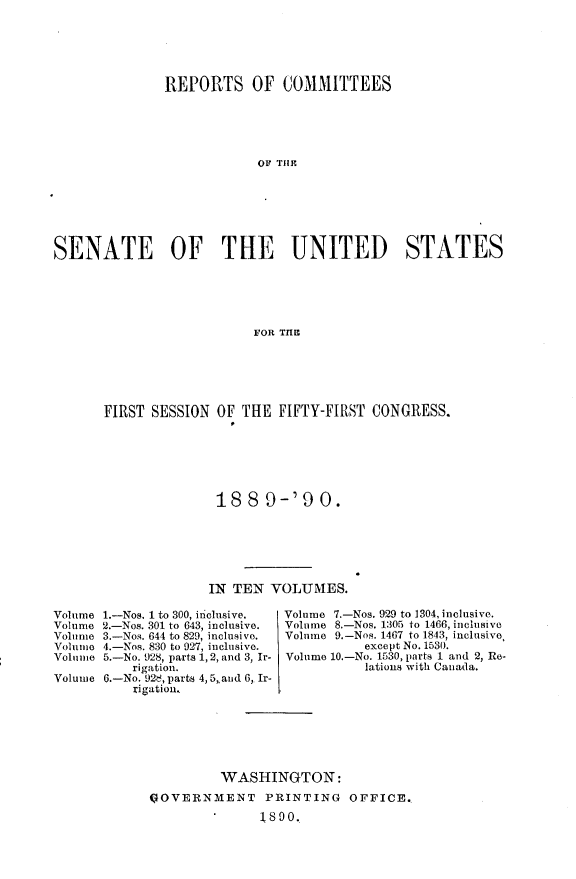 handle is hein.usccsset/usconset33479 and id is 1 raw text is: 





              REPORTS OF COMMITTEES





                           OF THEI







SENATE OF THE UNITED STATES





                          F OR T118


FIRST SESSION  OF THE  FIFTY-FIRST CONGRESS.






               188   9-'9   0.


                    IN TEN  VOLUMES.

Volume l.-Nos. 1 to 300, inclusive.   Volume 7.-Nos. 929 to 1304, inclusive.
Volume 2.-Nos. 301 to 643, inclusive.  Volume 8,-Nos. 1305 to 1466, inclusive
Volume 3.-Nos. 644 to 829, inclusive.  Volume 9.-Nos. 1467 to 1843, inclusive
Volunie 4.-Nos. 830 to 927, inclusive.   except No. 1530.
Volume 5.-No. 928, parts 1, 2, and 3, Ir- Volume 10.-No. 1530, 1)t  d 2, Re
          rigation.                      lations with Canada.
Volume 6.-No. 92e, parts 4,5,aud 6,. Ir-
          igatiou.


         WASHINGTON:
GOVERNMENT PRINTING OFFICE.,
           S180o.


