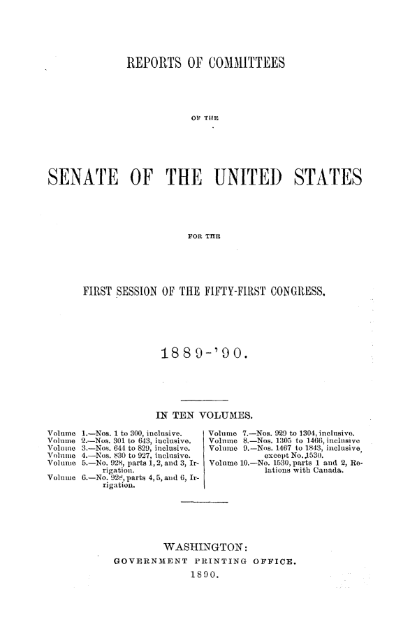 handle is hein.usccsset/usconset33480 and id is 1 raw text is: 






               REPORTS OF COMMITTEES





                           OP THE







SENATE OF THE UNITED STATES





                          FOR THlE


FIRST SESSION  OF THE  FIFTY-FIRST CONGRESS.







               188   9-'90.






               IN TEN VOLUMES.


Volume 1.-Nos. 1 to 300, inclusive.
Volume 2.-Nos. 301 to 643, inclusive.
Volume 3.-Nos. 644 to 829, inclusive.
Volume 4.-Nos. 830 to 927, inclusive.
Volume 5.-No. 928, parts 1, 2, and 3, Ir-
          rigation.
Volume 6.-No. 928, parts 4, 5, and 6, Ir-
          rigation.


Volume 7.-Nos. 929 to 1304, inclusive.
Volume 8.-Nos. 1305 to 1406, inclusive
Volume 9.-Nos. 1467 to 1843, inclusive
           except No. 1530.
Volume 10.-No. 1530, parts 1 and 2, Re-
           lations with Canada.


         WASHINGTON:
GOVERNMENT PRINTING OFFICE.
              1890.


