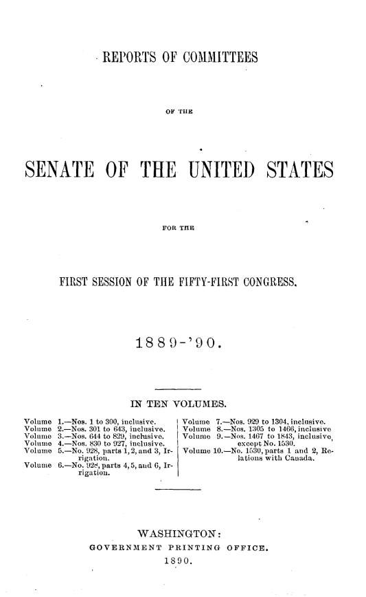 handle is hein.usccsset/usconset33481 and id is 1 raw text is: 





               REPORTS OF COMMITTEES













SENATE OF THE UNITED STATES





                          FOR THlE


FIRST SESSION  OF THE  FIFTY-FIRST CONGRESS.







               188   9-'90.






               IN TEN VOLUMES.


1.-Nos. 1 to 300, inclusive.
2.-Nos. 301 to 643, inclusive.
3.-Nos. 644 to 829, inclusive.
4.-Nos. 830 to 927, inclusive.
5.-No. 928, parts 1, 2, and 3, Ir-
    rigation.
6.-No. 928, parts 4, 5, and 6, Ir-
    rigation.


Volume 7.-Nos. 929 to 1304, inclusive.
Volume 8.-Nos. 1305 to 1466, inclusive
Volume 9.-Nos. 1467 to 1843, inclusive,
           except No. 1530.
Volume 10.-No. 1530, parts 1 and 2, Re-
           lations with Canada.


         WASHINGTON:
GOVERNMENT PRINTING OFFICE.
              1890.


Volume
Volume
Volume
Volume
Volume

Volume


