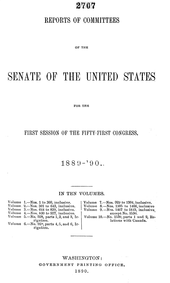 handle is hein.usccsset/usconset33482 and id is 1 raw text is: 
                            27  0,7


               REPORTS OF COMMITTEES





                           OF THlE







SENATE OF THE UNITED STATES






                           FOR TfIE


FIRST SESSION  OF THE  FIFTY-FIRST  CONGRESS.







               18  8   )-'90.,






               IN TEN VOLUMES.


Volmno 1.-Nos. 1 to 300, inclusive.
Volmune 2.-Nos. 301 to 643, inclusive.
Volume 3.-Nos. 644 to 829, inclusive.
Voluime 4.--Nos. 830 to 927, inclusive.
Volumo 5.-No. 928, parts 1,2, and 3, Ir-
          rigation.
Volume 6.-No. 92,, parts 4,5, and 6, Ir-
           rigation.


Volume 7.-Nos. 929 to 1304, inclusive.
Volume 8.-Nos. 1305 to 1466, inclusive
Volumo 9.-Nos. 1467 to 1843, inclusive
           except No. 1530,
Volume 10.-No. 1530, parts I and 2, Re-
           lations with Canada,


         WASHINGTON:
GOVERNMENT PRINTING OFFICE.

               1890.


