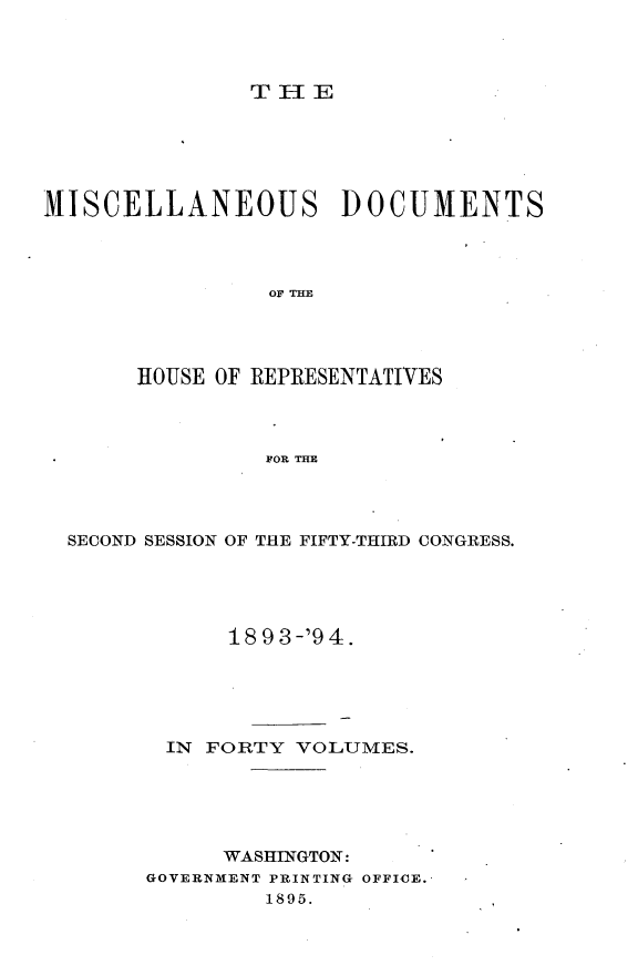 handle is hein.usccsset/usconset33665 and id is 1 raw text is: 



TIE


MISCELLANEOUS DOCUMENTS




                OF TH




       HOUSE OF REPRESENTATIVES



                FOR THE


SECOND SESSION OF THE FIFTY-THIRD CONGRESS.





            1893-'94.





       IN FORTY VOLUMES.





           WASHINGTON:
      GOVERNMENT PRINTING OFFICE.
              1895.


