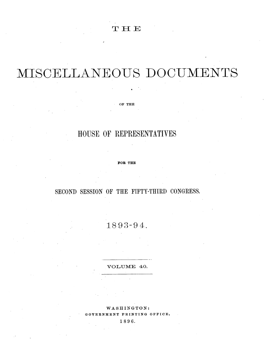 handle is hein.usccsset/usconset33666 and id is 1 raw text is: 




                    THE E








MISCELLANEOUS DOCUMENTS




                     OF THE





             HOUSE OF REPRESENTATIVES




                     FOB THE


SECOND SESSION OF THE FIFTY-THIRD CONGRESS.





           1893-94.


VOLUME 40.


    WASHINGTON:
GOVERNMENT PRINTING OFFICE.
       1896.


