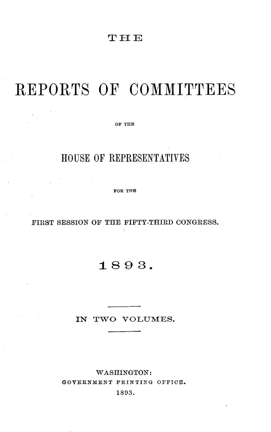 handle is hein.usccsset/usconset33669 and id is 1 raw text is: 



THE


REPORTS OF COMMITTEES



                OF T111E




        HOUSE OF REPRESENTATIVES



                FOR THE


FIRST SESSION OF THE


FIFTY-THIRD CONGRESS.


      1893.






  IN TWO  VOLUMES.






      WASHINGTON:
GOVERNMENT PRINTING OFFICE.
         1893.


