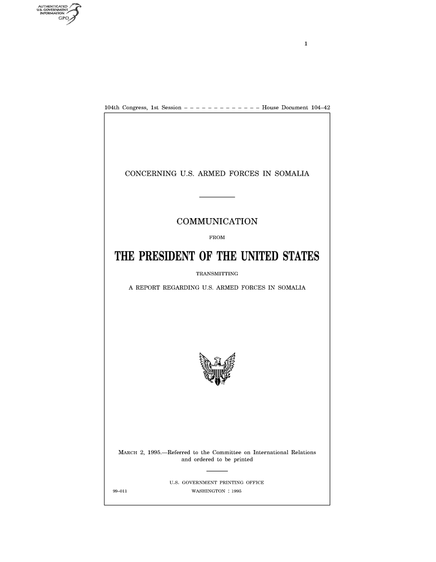 handle is hein.usccsset/usconset49002 and id is 1 raw text is: AUTHENTICATEO
U.S. GOVERNMENT
INFORMATION
      GP


104th Congress, 1st Session


House Document 104-42


   CONCERNING U.S. ARMED FORCES IN SOMALIA







                 COMMUNICATION

                          FROM


THE PRESIDENT OF THE UNITED STATES

                      TRANSMITTING

    A REPORT REGARDING U.S. ARMED FORCES IN SOMALIA


MARCH 2, 1995.-


-Referred to the Committee on International Relations
    and ordered to be printed


U.S. GOVERNMENT PRINTING OFFICE
      WASHINGTON : 1995


99-011



