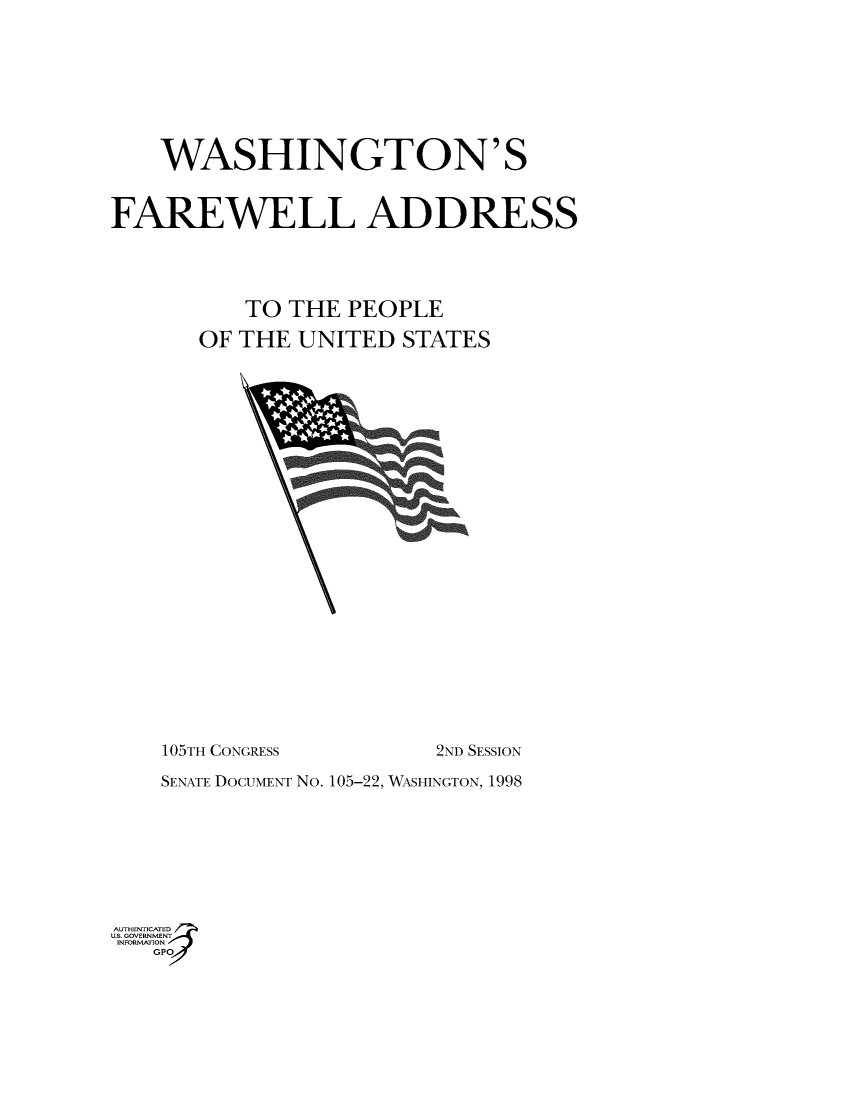 handle is hein.usccsset/usconset49009 and id is 1 raw text is: 








    WASHINGTON'S


FAREWELL ADDRESS




          TO THE  PEOPLE

       OF THE UNITED  STATES























    105TH CONGRESS       2ND SESSION

    SENATE DOCUMENT No. 105-22, WASHINGTON, 1998







AUT-ENTICATED
U.S. GOVERNMENT
INFORMATION
   GP


