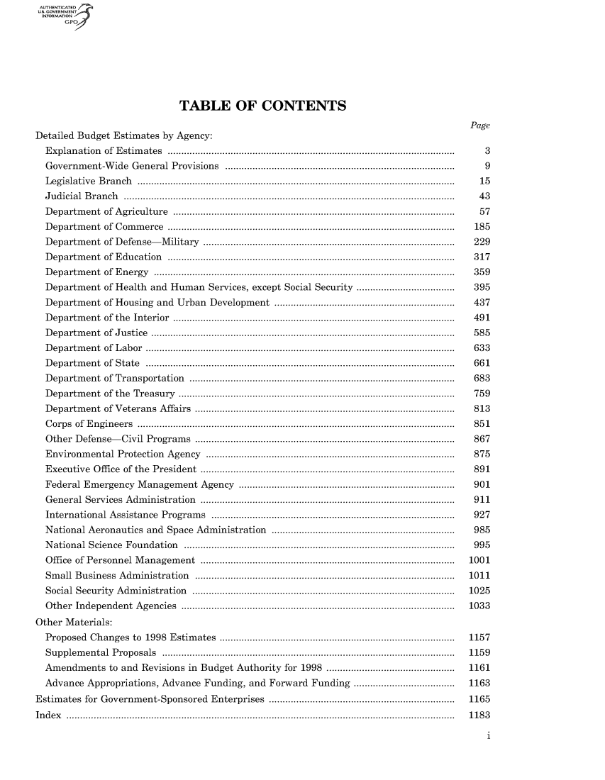 handle is hein.usccsset/usconset49016 and id is 1 raw text is: US. OOVERNMENTr4
INFORMTION
      GPO








                           TABLE OF CONTENTS

                                                                                   Page
Detailed Budget Estimates by Agency:
  Explanation of Estimates           .......................................................... 3
  Government-Wide General Provisions        ............................................... 9
  Legislative Branch             .............................................................. 15
  Judicial Branch  ................................................................ 43
  Department of Agriculture           ........................................................ 57
  Department of Commerce .......................................................    185
  Department of Defense-Military                      ....................... ......................... 229
  Department of Education            ........................................................ 317
  Department of Energy              .......................................................... 359
  Department of Health and Human Services, except Social Security    .................... 395
  Department of Housing and Urban Development                .................................... 437
  Department of the Interior                       ...................................................... 491
  Department of Justice            .......................................................... 585
  Department of Labor              ........................................................... 633
  Department of State             ............................................................ 661
  Department of Transportation         .................................................... 683
  Department of the Treasury                        ..................................................... 759
  Department of Veterans Affairs                     .................................................. 813
  Corps of Engineers             .......................................... ................... 851
  Other Defense-Civil Programs                       .................................................. 867
  Environmental Protection Agency                     ....................... ......................... 875
  Executive Office of the President                   ................................................ 891
  Federal Emergency Management Agency                    ........................................... 901
  General Services Administration                     ........................ ......................... 911
  International Assistance Programs      ........................................ ....... 927
  National Aeronautics and Space Administration              ..................................... 985
  National Science Foundation         ..................................................... 995
  Office of Personnel Management                      ................................................ 1001
  Small Business Administration                       .......................... ....................... 1011
  Social Security Administration                     .................................................. 1025
  Other Independent Agencies          .................................................... 1033
Other Materials:
  Proposed Changes to 1998 Estimates       ............................................. 1157
  Supplemental Proposals ........................................................ 1159
  Amendments  to and Revisions in Budget Authority for 1998       .......................... 1161
  Advance Appropriations, Advance Funding, and Forward Funding       .................... 1163
Estimates for Government-Sponsored Enterprises              .................................... 1165
Index ............................................................................... 1183

                                                                                      1


