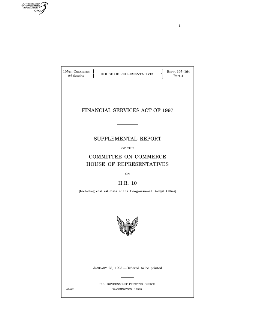 handle is hein.usccsset/usconset49018 and id is 1 raw text is: 
AUT ET-AT.
U.. OVRNMENT
INFORMATIONV


105TH CONGRESS                             J REPT. 105-164
  2d Session    HOUSE OF REPRESENTATIVES        Part 4


FINANCIAL SERVICES ACT OF 1997







      SUPPLEMENTAL REPORT

                  OF THE

    COMMITTEE ON COMMERCE

    HOUSE OF REPRESENTATIVES

                    ON

                 H.R. 10

[Including cost estimate of the Congressional Budget Office]


JANUARY 28, 1998.-Ordered to be printed



   U.S. GOVERNMENT PRINTING OFFICE
        WASHINGTON : 1998


46-031


