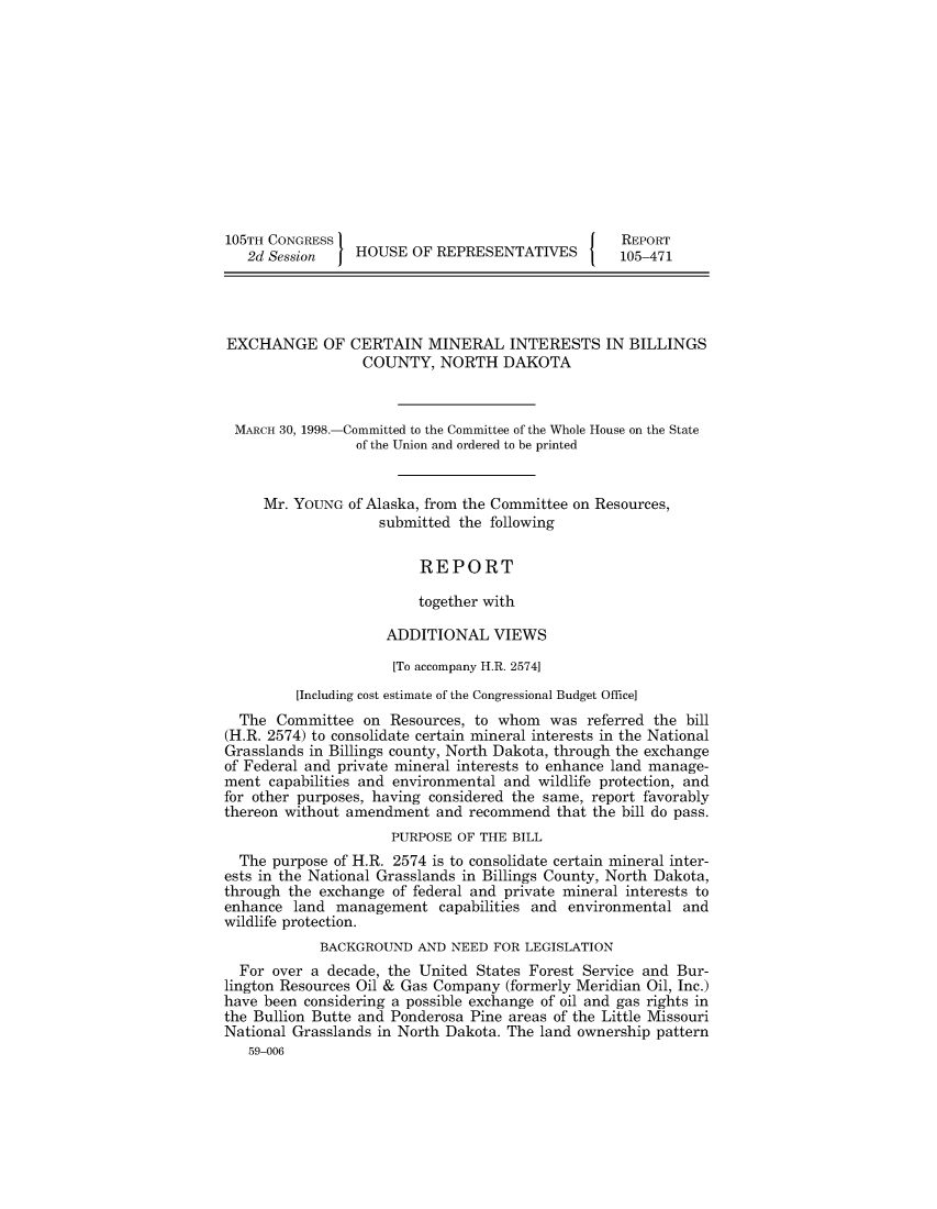 handle is hein.usccsset/usconset49020 and id is 1 raw text is: 












105TH CONGRESS                                     REPORT
   2d Session    HOUSE  OF REPRESENTATIVES        105-471




EXCHANGE OF CERTAIN MINERAL INTERESTS IN BILLINGS
                  COUNTY,  NORTH   DAKOTA



 MARCH 30, 1998.-Committed to the Committee of the Whole House on the State
                 of the Union and ordered to be printed


     Mr. YOUNG  of Alaska, from the Committee on Resources,
                    submitted the following


                         REPORT

                         together with

                     ADDITIONAL   VIEWS

                     [To accompany H.R. 2574]
         [Including cost estimate of the Congressional Budget Office]
  The  Committee  on Resources, to whom  was  referred the bill
(H.R. 2574) to consolidate certain mineral interests in the National
Grasslands in Billings county, North Dakota, through the exchange
of Federal and private mineral interests to enhance land manage-
ment  capabilities and environmental and wildlife protection, and
for other purposes, having considered the same, report favorably
thereon without amendment  and recommend  that the bill do pass.
                     PURPOSE  OF THE BILL
  The purpose of H.R. 2574 is to consolidate certain mineral inter-
ests in the National Grasslands in Billings County, North Dakota,
through the exchange of federal and private mineral interests to
enhance  land management   capabilities and environmental and
wildlife protection.
            BACKGROUND   AND NEED FOR LEGISLATION
  For over a decade, the United States Forest Service and Bur-
lington Resources Oil & Gas Company (formerly Meridian Oil, Inc.)
have been considering a possible exchange of oil and gas rights in
the Bullion Butte and Ponderosa Pine areas of the Little Missouri
National Grasslands in North Dakota. The land ownership pattern
   59-006


