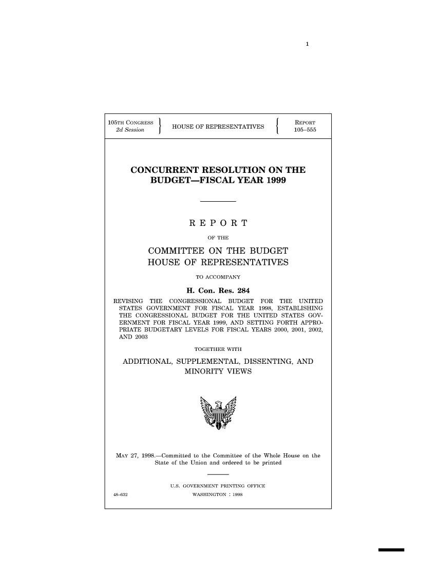 handle is hein.usccsset/usconset49023 and id is 1 raw text is: 





1


105TH CONGRESS                               REPORT
  2d Session   HOUSE OF REPRESENTATIVES     105-555





     CONCURRENT RESOLUTION ON THE
          BUDGET-FISCAL YEAR 1999






                   REPORT

                        OF THE

          COMMITTEE ON THE BUDGET

          HOUSE   OF  REPRESENTATIVES

                     TO ACCOMPANY

                   H. Con. Res. 284
 REVISING THE  CONGRESSIONAL BUDGET FOR  THE  UNITED
   STATES GOVERNMENT FOR FISCAL YEAR 1998, ESTABLISHING
   THE CONGRESSIONAL BUDGET FOR THE UNITED STATES GOV-
   ERNMENT FOR FISCAL YEAR 1999, AND SETTING FORTH APPRO-
   PRIATE BUDGETARY LEVELS FOR FISCAL YEARS 2000, 2001, 2002,
   AND 2003

                     TOGETHER WITH


ADDITIONAL,


SUPPLEMENTAL,   DISSENTING,  AND
  MINORITY  VIEWS


MAY 27, 1998.-Committed to the Committee of the Whole House on the
         State of the Union and ordered to be printed


             U.S. GOVERNMENT PRINTING OFFICE


48-632


WASHINGTON : 1998


