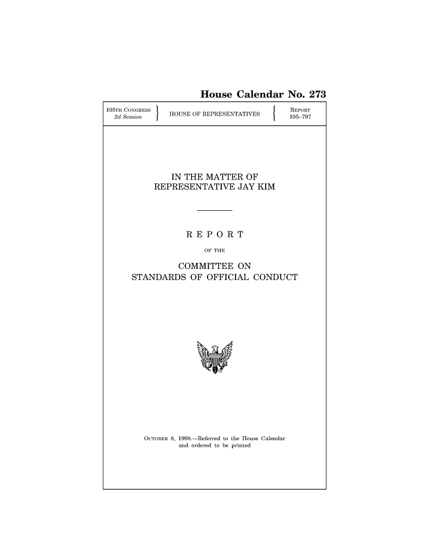 handle is hein.usccsset/usconset49031 and id is 1 raw text is: 








                     House   Calendar   No.  273
105TH CONGRESS                          REPORT
  2d Session  HOUSE OF REPRESENTATIVES  105-797





              IN THE  MATTER   OF
          REPRESENTATIVE JAY KIM




                  REPORT
                      OF THE

                COMMITTEE ON
      STANDARDS   OF  OFFICIAL  CONDUCT


OCTOBER 8, 1998.-Referred to the House Calendar
        and ordered to be printed


