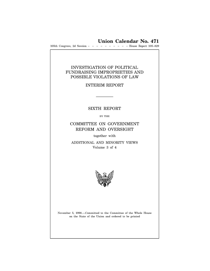 handle is hein.usccsset/usconset49036 and id is 1 raw text is: 









105th Congress, 2d Session


Union   Calendar No. 471
---    - - - - House Report 105-829


   INVESTIGATION   OF POLITICAL
FUNDRAISING IMPROPRIETIES AND
  POSSIBLE   VIOLATIONS   OF LAW

         INTERIM  REPORT




         SIXTH   REPORT

               BY THE

  COMMITTEE ON GOVERNMENT
     REFORM   AND  OVERSIGHT
             together with
   ADDITIONAL AND MINORITY VIEWS
            Volume 3 of 4


November 5, 1998.-Committed to the Committee of the Whole House
     on the State of the Union and ordered to be printed


