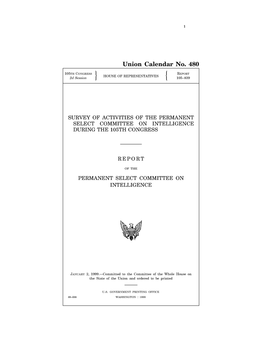 handle is hein.usccsset/usconset49038 and id is 1 raw text is: 




1


                     Union Calendar No. 480

105TH CONGRESS                            REPORT
  2d Session  HOUSE OF REPRESENTATIVES   105-839








  SURVEY  OF  ACTIVITIES  OF  THE  PERMANENT
  SELECT COMMITTEE ON INTELLIGENCE
  DURING THE 105TH CONGRESS





                    REPORT

                      OF THE

     PERMANENT SELECT COMMITTEE ON
                 INTELLIGENCE


JANUARY 2, 1999.-Committed to the Committee of the Whole House on
        the State of the Union and ordered to be printed


             U.S. GOVERNMENT PRINTING OFFICE
69-006            WASHINGTON : 1999


