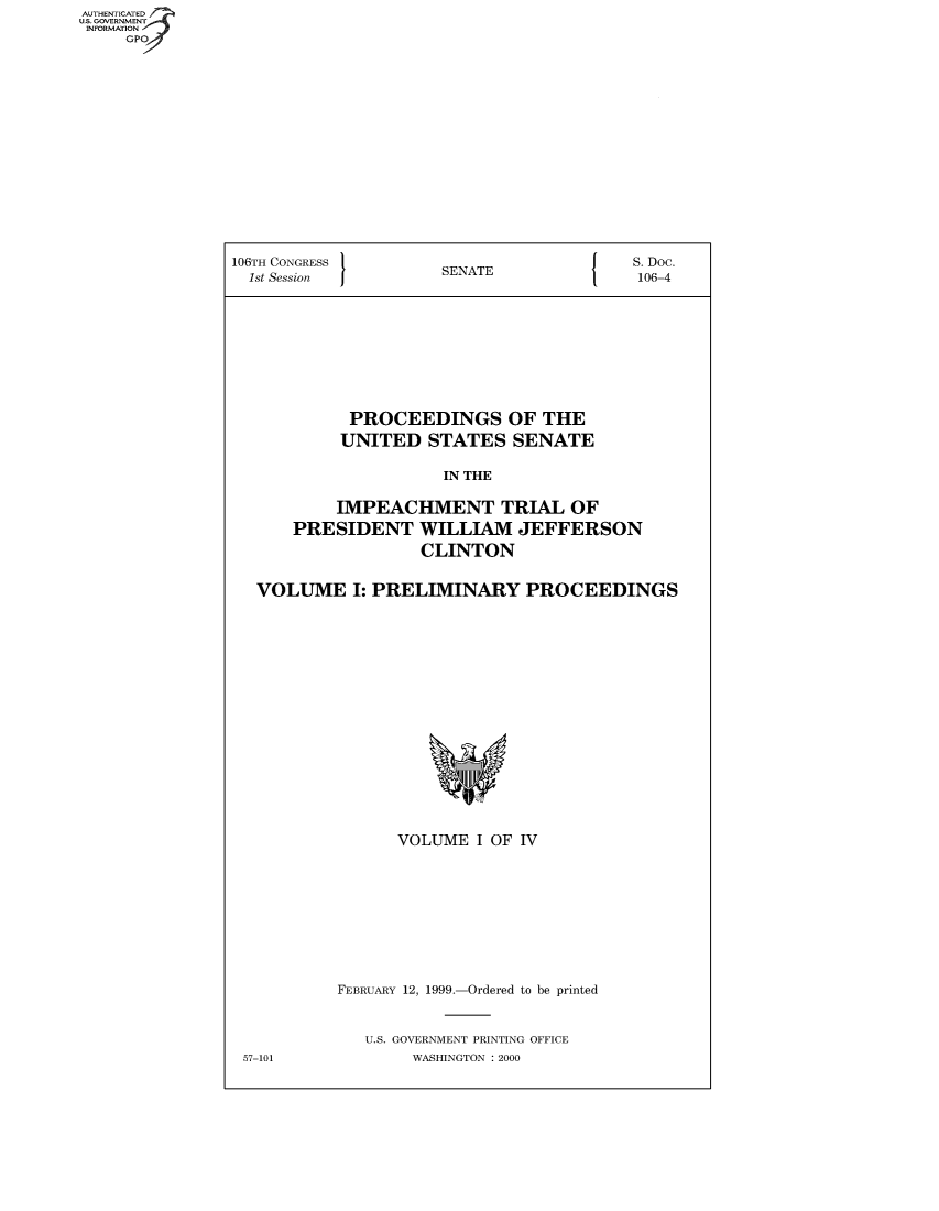 handle is hein.usccsset/usconset49041 and id is 1 raw text is: AUT-ENTICATED
US. GOVERNMENT
INFORMATION
     GPO


106TH CONGRESS                            S.Doc.
  1st Session         SENATE               106-4










            PROCEEDINGS OF THE
            UNITED   STATES   SENATE

                      IN THE

           IMPEACHMENT TRIAL OF
      PRESIDENT WILLIAM JEFFERSON
                    CLINTON


   VOLUME I:   PRELIMINARY PROCEEDINGS

















                 VOLUME   I OF IV










           FEBRUARY 12, 1999.-Ordered to be printed


              U.S. GOVERNMENT PRINTING OFFICE


57-101


WASHINGTON : 2000


