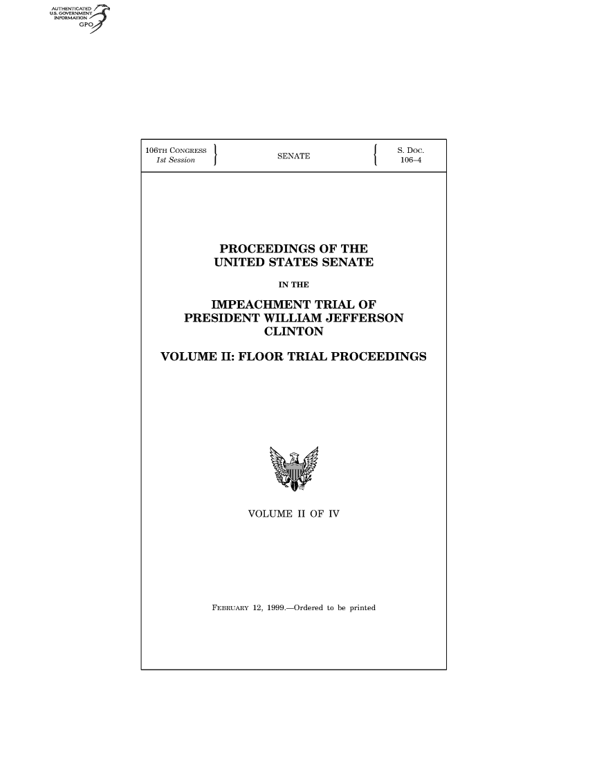 handle is hein.usccsset/usconset49042 and id is 1 raw text is: AUT-ENTICATED
US. GOVERNMENT
INFORMATION
     GPO


106TH CONGRESS                          S.Doc.
  1st Session        SENATE              106-4









            PROCEEDINGS OF THE
            UNITED  STATES  SENATE

                     IN THE

          IMPEACHMENT TRIAL OF
      PRESIDENT WILLIAM JEFFERSON
                   CLINTON

  VOLUME II:   FLOOR   TRIAL  PROCEEDINGS
















                VOLUME  II OF IV


FEBRUARY 12, 1999.-Ordered to be printed


