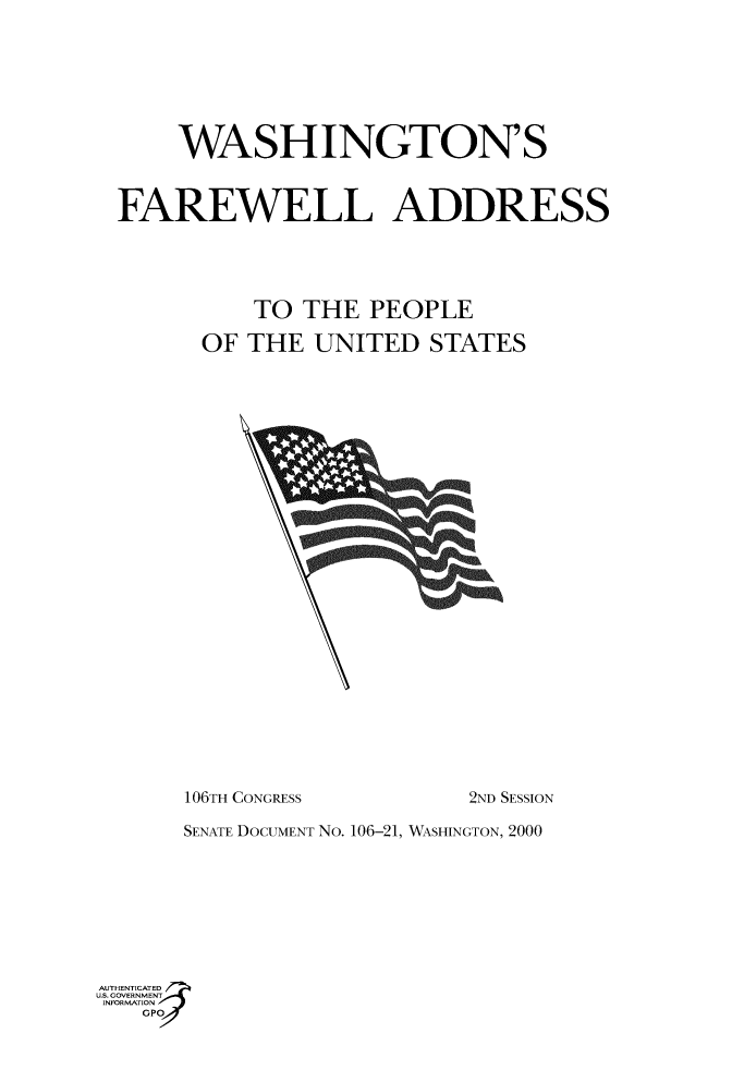 handle is hein.usccsset/usconset49047 and id is 1 raw text is: 







    WASHINGTON'S


FAREWELL ADDRESS





          TO THE PEOPLE

      OF THE UNITED STATES


106TH CONGRESS


2ND SESSION


      SENATE DOCUMENT No. 106-21, WASHINGTON, 2000








AUTHENTICATED
US. GOVERNMENT
INFORMATION
   GPO


