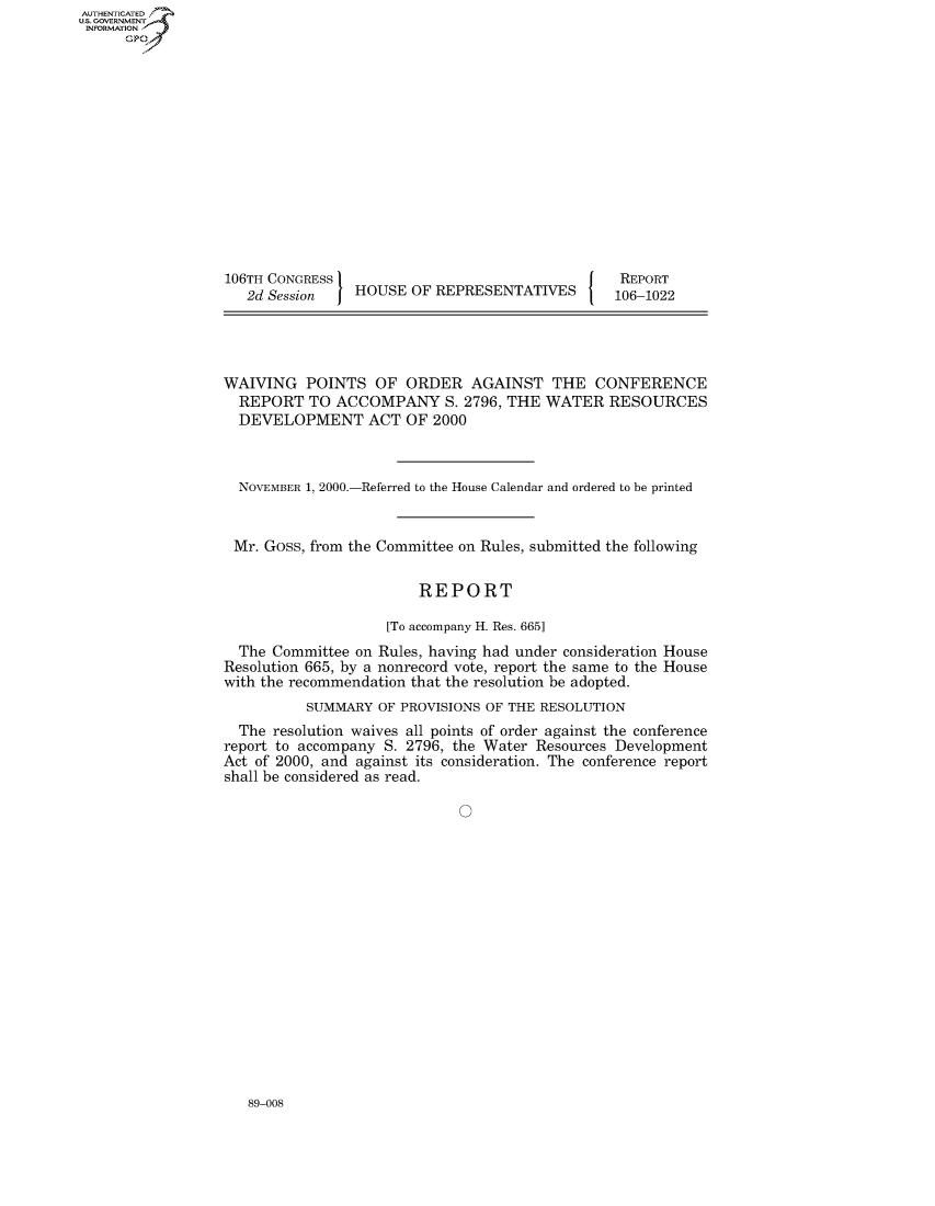 handle is hein.usccsset/usconset49051 and id is 1 raw text is: 















106TH CONGRESS I
   2d Session   HOUSE OF REPRESENTATIVES


REPORT
106-1022


WAIVING POINTS OF ORDER AGAINST THE CONFERENCE
  REPORT TO ACCOMPANY S. 2796, THE WATER RESOURCES
  DEVELOPMENT ACT OF 2000



  NOVEMBER 1, 2000.-Referred to the House Calendar and ordered to be printed


  Mr. Goss, from the Committee on Rules, submitted the following


                        REPORT

                    [To accompany H. Res. 665]
  The Committee on Rules, having had under consideration House
Resolution 665, by a nonrecord vote, report the same to the House
with the recommendation that the resolution be adopted.
          SUMMARY OF PROVISIONS OF THE RESOLUTION
  The resolution waives all points of order against the conference
report to accompany S. 2796, the Water Resources Development
Act of 2000, and against its consideration. The conference report
shall be considered as read.


89-008


AUTHENTICATEO
U.S. GOVERNMENT
INFORMATION
      Gp


