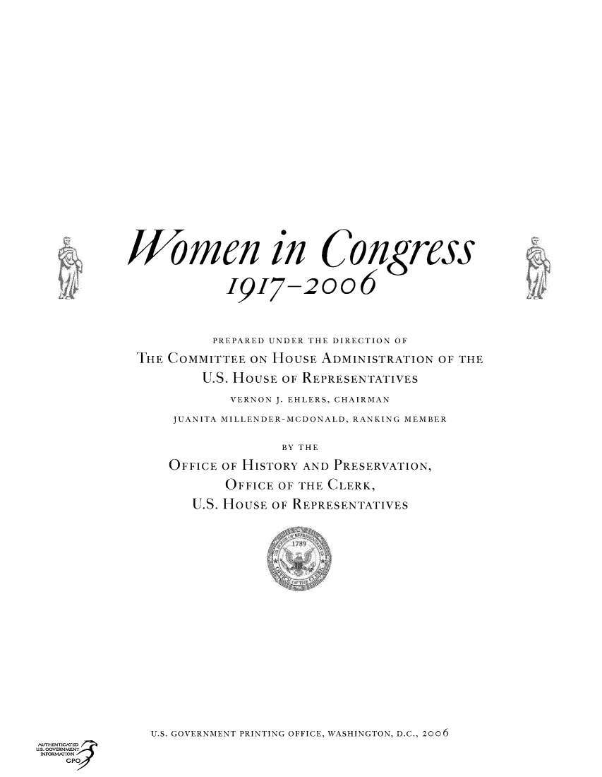 handle is hein.usccsset/usconset49073 and id is 1 raw text is: 



























            Women in Congress


                        19I7-2006




                        PREPARED UNDER THE DIRECTION OF

             THE COMMITTEE ON HOUSE ADMINISTRATION OF THE

                     U.S. HOUSE OF REPRESENTATIVES

                         VERNON J. EHLERS, CHAIRMAN

                  JUANITA MILLENDER-MCDONALD, RANKING MEMBER


                               BY THE

                 OFFICE OF HISTORY AND PRESERVATION,

                        OFFICE OF THE CLERK,

                    U.S. HOUSE OF REPRESENTATIVES
























               U.S. GOVERNMENT PRINTING OFFICE, WASHINGTON, D.C., 2006
AUTHENTICATED
U.S. GOVERNMENT
INFORMATION
    GPO



