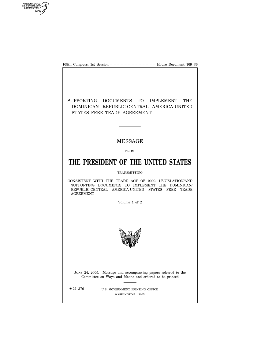 handle is hein.usccsset/usconset49076 and id is 1 raw text is: 















109th Congress, 1st Session


House Document 109-36


SUPPORTING DOCUMENTS TO IMPLEMENT THE
  DOMINICAN REPUBLIC-CENTRAL AMERICA-UNITED
  STATES  FREE  TRADE   AGREEMENT







                     MESSAGE

                         FROM


THE PRESIDENT OF THE UNITED STATES

                     TRANSMITTING

CONSISTENT WITH THE  TRADE ACT OF  2002, LEGISLATION/AND
SUPPORTING   DOCUMENTS   TO IMPLEMENT  THE  DOMINICAN/
REPUBLIC-CENTRAL   AMERICA-UNITED  STATES  FREE TRADE
AGREEMENT

                      Volume 1 of 2


















   JUNE 24, 2005.-Message and accompanying papers referred to the
      Committee on Ways and Means and ordered to be printed


 * 22-376      U.S. GOVERNMENT PRINTING OFFICE
                    WASHINGTON : 2005


AUT-ENTICATED
US. GOVERNMENT
INFORMATION
      GPO


