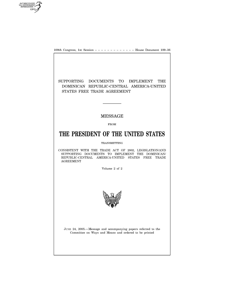 handle is hein.usccsset/usconset49077 and id is 1 raw text is: 














109th Congress, 1st Session


House Document 109-36


SUPPORTING DOCUMENTS TO IMPLEMENT THE
  DOMINICAN REPUBLIC-CENTRAL AMERICA-UNITED
  STATES  FREE  TRADE  AGREEMENT







                     MESSAGE

                        FROM


THE   PRESIDENT OF THE UNITED STATES

                     TRANSMITTING

CONSISTENT WITH THE TRADE  ACT OF 2002, LEGISLATION/AND
SUPPORTING   DOCUMENTS  TO  IMPLEMENT THE  DOMINICAN/
REPUBLIC-CENTRAL   AMERICA-UNITED STATES  FREE TRADE
AGREEMENT

                     Volume 2 of 2


JUNE 24, 2005.-Message and accompanying papers referred to the
   Committee on Ways and Means and ordered to be printed


AUT-ENTICATED
US. GOVERNMENT
INFORMATION
     GPO


