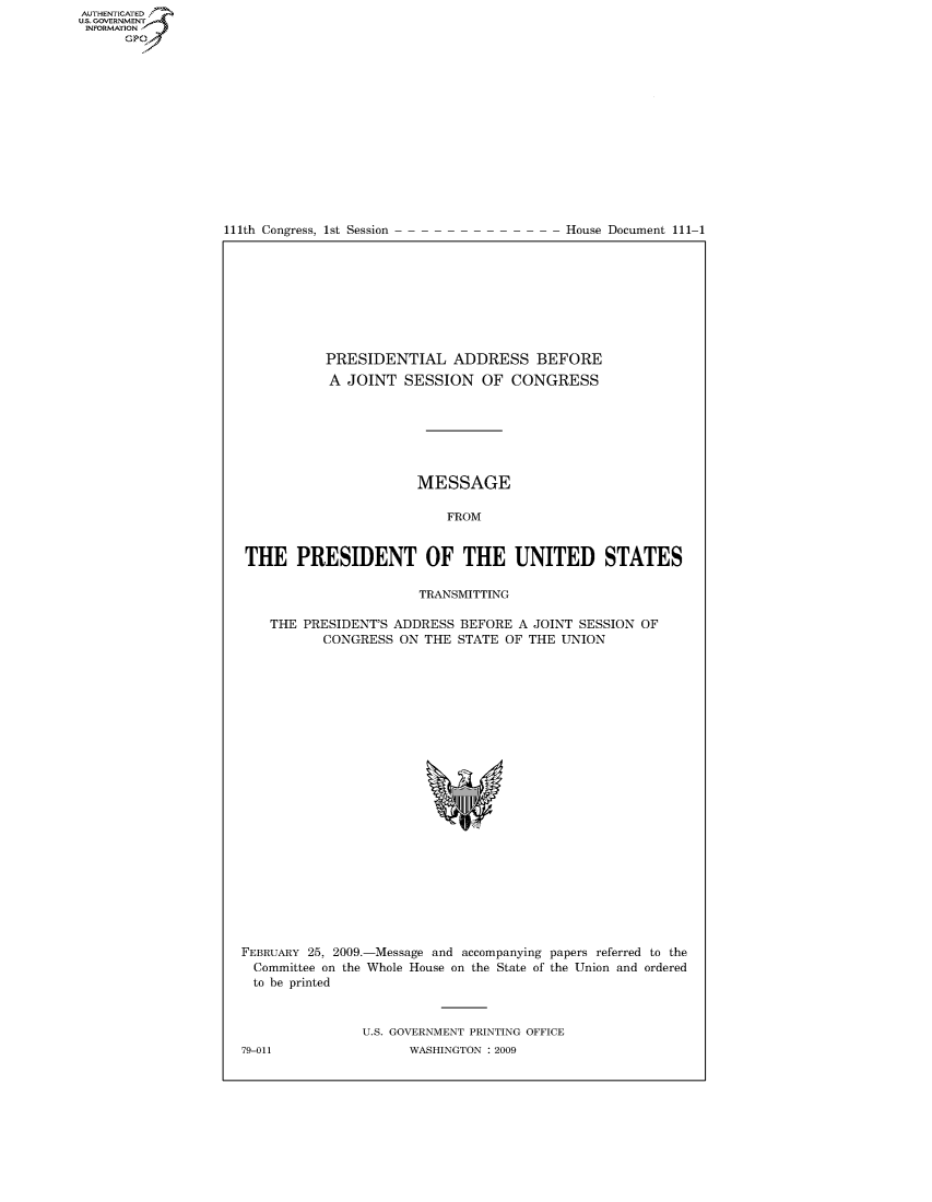 handle is hein.usccsset/usconset49088 and id is 1 raw text is: AUTHENTICATEO
U.S. GOVERNMENT
INFORMATION
      GP


111th Congress, 1st Session


House Document 111-1


          PRESIDENTIAL ADDRESS BEFORE
          A JOINT SESSION OF CONGRESS







                      MESSAGE

                          FROM


THE PRESIDENT OF THE UNITED STATES

                      TRANSMITTING

   THE PRESIDENT'S ADDRESS BEFORE A JOINT SESSION OF
          CONGRESS ON THE STATE OF THE UNION


FEBRUARY 25, 2009.-Message and accompanying papers referred to the
  Committee on the Whole House on the State of the Union and ordered
  to be printed


               U.S. GOVERNMENT PRINTING OFFICE
79-011               WASHINGTON : 2009


