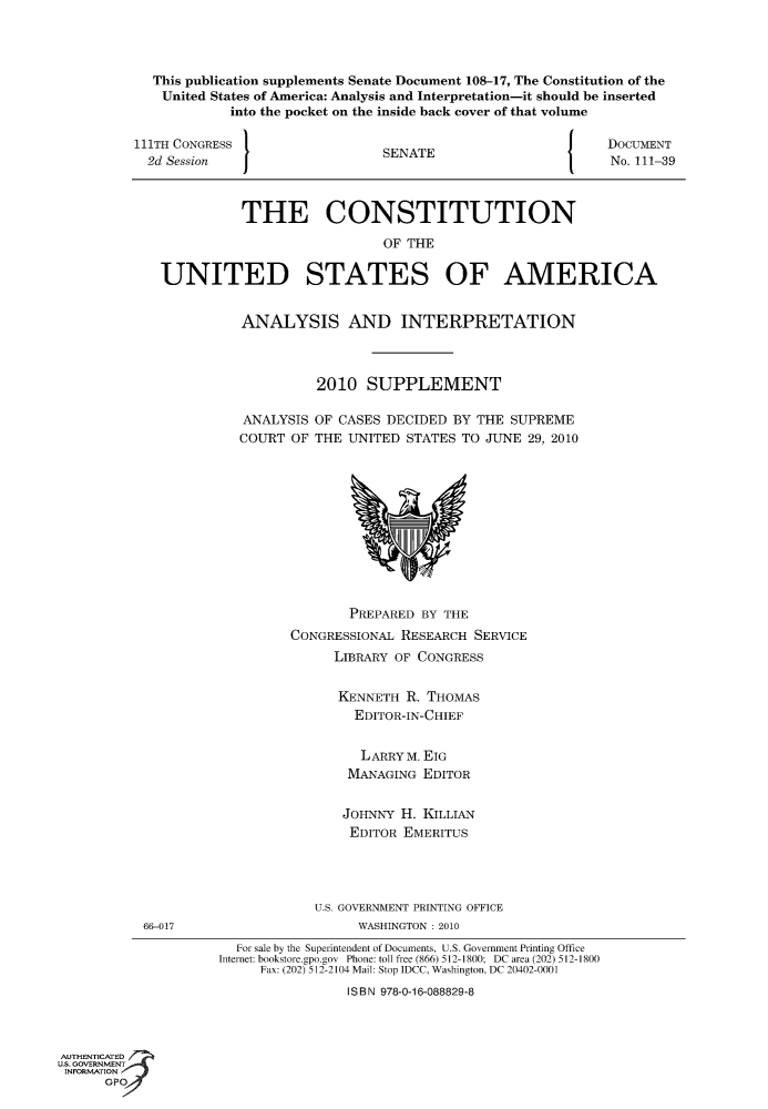 handle is hein.usccsset/usconset49093 and id is 1 raw text is: 




            This publication supplements Senate Document 108-17, The Constitution of the
            United  States of America: Analysis and Interpretation-it should be inserted
                      into the pocket on the inside back cover of that volume

          111TH CONGRESS                                               DOCUMENT
            2d Session                    SENATE                       No. 111-39



                        THE CONSTITUTION

                                          OF THE

             UNITED STATES OF AMERICA


                        ANALYSIS AND INTERPRETATION



                                 2010   SUPPLEMENT

                        ANALYSIS OF CASES DECIDED  BY THE SUPREME
                        COURT OF THE UNITED  STATES TO JUNE  29, 2010











                                      PREPARED BY THE
                              CONGRESSIONAL RESEARCH  SERVICE
                                    LIBRARY OF CONGRESS


                                    KENNETH  R. THOMAS
                                      EDITOR-IN-CHIEF


                                      LARRYM.  EIG
                                      MANAGING EDITOR


                                      JOHNNY H. KILLIAN
                                      EDITOR EMERITUS




                                 U.S. GOVERNMENT PRINTING OFFICE
           66-017                      WASHINGTON : 2010
                       For sale by the Superintendent of Documents, U.S. Government Printing Office
                     Internet: bookstore.gpo.gov Phone: toll free (866) 512-1800; DC area (202) 512-1800
                          Fax: (202) 512-2104 Mail: Stop IDCC, Washington, DC 20402-0001
                                     ISBN 978-0-16-088829-8



AUTHENTICATED
U.S. GOVERNMENT
INFORMATION
      GP


