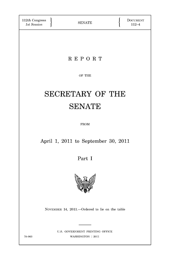 handle is hein.usccsset/usconset49109 and id is 1 raw text is: 



112th Congress                            DOCUMENT
1st Session           SENATE                112-4








                  REPORT



                       OF THE




         SECRETARY OF THE


            SENATE



                FROM




April 1, 2011 to September  30, 2011




               Part I













  NOVEMBER 14, 2011.-Ordered to lie on the table





       U.S. GOVERNMENT PRINTING OFFICE
            WASHINGTON : 2011


70-963


