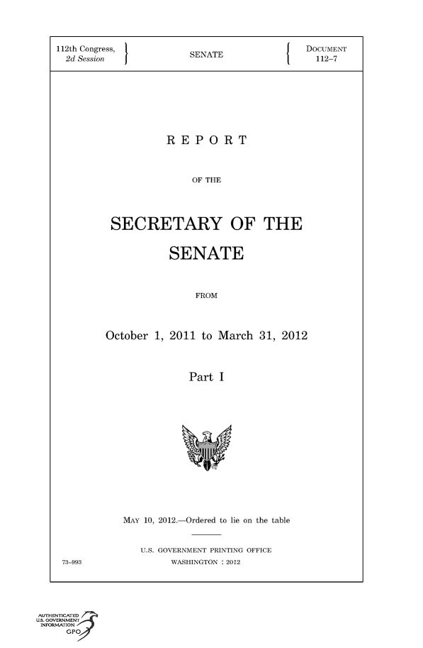 handle is hein.usccsset/usconset49123 and id is 1 raw text is: 




112th Congress,                               DOCUMENT
  2d Session            SENATE                 112-7









                    REPORT




                         OF THE





          SECRETARY OF THE


            SENATE




                FROM




October  1, 2011 to March   31, 2012




               Part  I


MAY 10, 2012.-Ordered to lie on the table


U.S. GOVERNMENT PRINTING OFFICE
      WASHINGTON : 2012


73-993


AUTHENTICATED
uS. GOVERNMENT
INFORMATION
      GP



