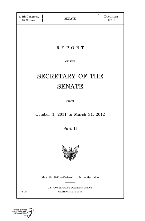 handle is hein.usccsset/usconset49124 and id is 1 raw text is: 




112th Congress,  SENATE    DOCUMENT
  2d Session    SEAE112-7









                  REPORT




                      OF THE





         SECRETARY OF THE


          SENATE




               FROM




October 1, 2011 to March 31, 2012




             Part II


MAY 10, 2012.-Ordered to lie on the table


U.S. GOVERNMENT PRINTING OFFICE
     WASHINGTON : 2012


73-994


AUTHENTICATED
uS. GOVERNMENT
INFORMATION
     GP



