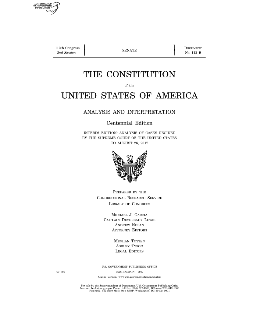handle is hein.usccsset/usconset49125 and id is 1 raw text is: AUTHENTICATED
U.S. GOVERNMENT
INFORMATION
      GPO









          112th Congress                  SENATE                        DOCUMENT
          2nd  Session                                                  No. 112-9





                        THE CONSTITUTION

                                           of the


             UNITED STATES OF AMERICA



                        ANALYSIS AND INTERPRETATION


                                   Centennial   Edition

                        INTERIM EDITION: ANALYSIS OF CASES  DECIDED
                        BY THE SUPREME  COURT  OF THE UNITED  STATES
                                     TO AUGUST  26, 2017












                                     PREPARED  BY THE
                              CONGRESSIONAL  RESEARCH SERVICE
                                    LIBRARY OF CONGRESS


                                    MICHAEL   J. GARCIA
                                 CAITLAIN DEVEREAUX  LEWIS
                                       ANDREW  NOLAN
                                     ATTORNEY  EDITORS


                                     MEGHAN TOTTEN
                                       ASHLEY  TYSON
                                       LEGAL EDITORS



                                U.S. GOVERNMENT PUBLISHING OFFICE
           69-309                      WASHINGTON : 2017
                               Online Version: www.gpo.gov/constitutionannotated

                       For sale by the Superintendent of Documents, U.S. Government Publishing Office
                       Internet: bookstore.gpo.gov Phone: toll free (866) 512-1800; DC area (202) 512-1800
                           Fax: (202) 512-2250 Mail: Stop SSOP, Washington, DC 20402-0001


