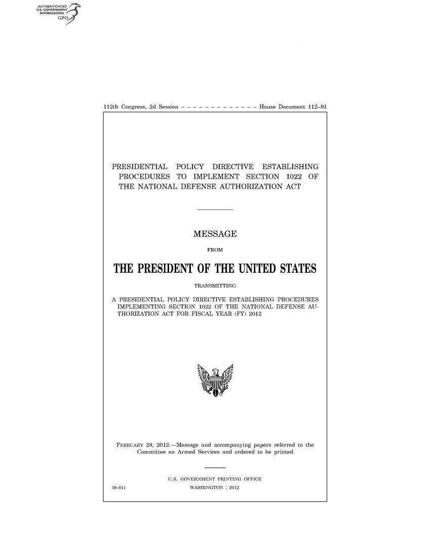 handle is hein.usccsset/usconset49143 and id is 1 raw text is: AUT-ENTICATED
US. GOVERNMENT
INFORMATION
      GP


112th Congress, 2d Session


House Document 112-91


PRESIDENTIAL POLICY DIRECTIVE ESTABLISHING
  PROCEDURES TO IMPLEMENT SECTION 1022 OF
  THE  NATIONAL   DEFENSE   AUTHORIZATION ACT







                      MESSAGE

                         FROM


THE PRESIDENT OF THE UNITED STATES

                      TRANSMITTING

A PRESIDENTIAL POLICY DIRECTIVE ESTABLISHING PROCEDURES
  IMPLEMENTING SECTION 1022 OF THE NATIONAL DEFENSE AU-
  THORIZATION ACT FOR FISCAL YEAR (FY) 2012




















  FEBRUARY 28, 2012.-Message and accompanying papers referred to the
       Committee on Armed Services and ordered to be printed



               U.S. GOVERNMENT PRINTING OFFICE


19-011


WASHINGTON : 2012


