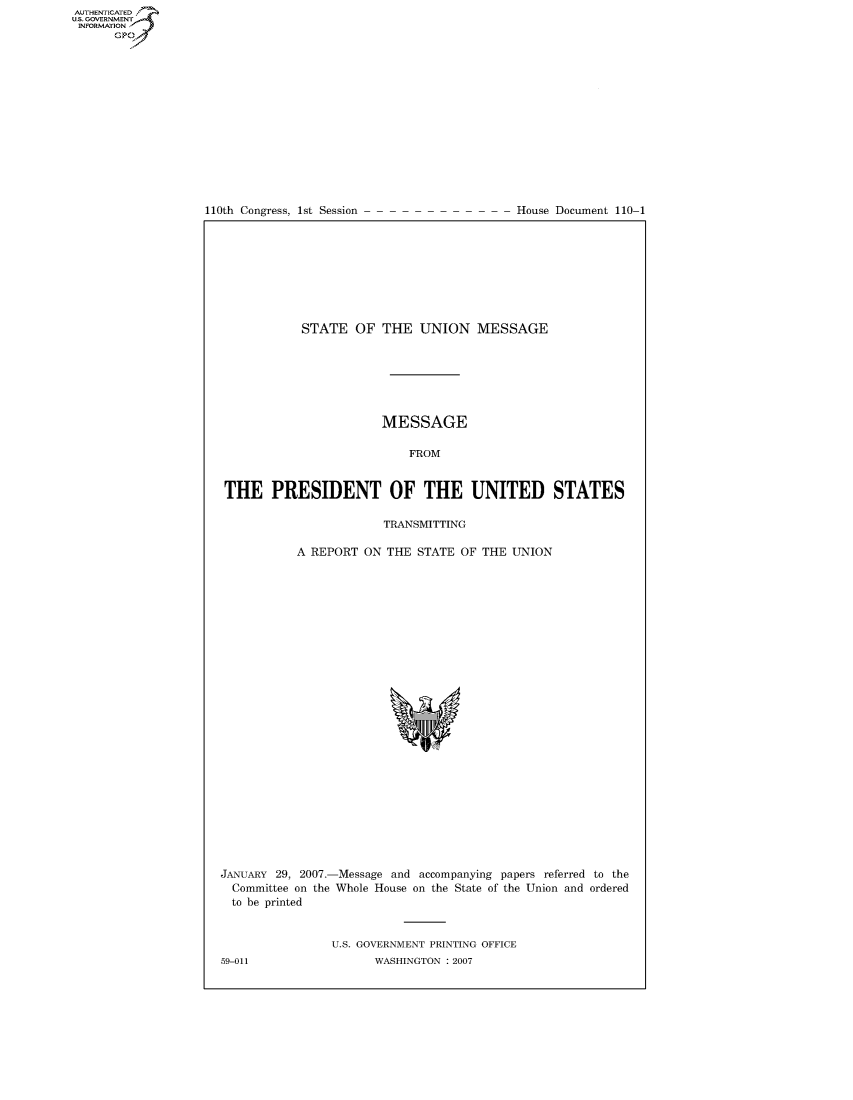handle is hein.usccsset/usconset49155 and id is 1 raw text is: AUT-ENTICATED
US. GOVERNMENT
INFORMATION
      GP


110th Congress, 1st Session


House Document 110-1


           STATE   OF  THE  UNION MESSAGE







                       MESSAGE

                           FROM


THE PRESIDENT OF THE UNITED STATES

                       TRANSMITTING

           A REPORT ON  THE STATE OF THE  UNION


JANUARY 29, 2007.-
  Committee on the
  to be printed


-Message and accompanying papers referred to the
Whole House on the State of the Union and ordered


U.S. GOVERNMENT PRINTING OFFICE
      WASHINGTON : 2007


59-011


