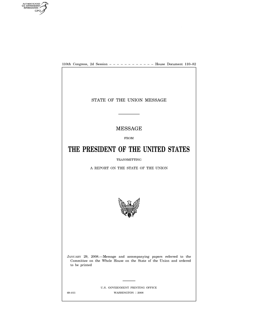 handle is hein.usccsset/usconset49156 and id is 1 raw text is: AUT-ENTICATED
US. GOVERNMENT
INFORMATION
      GP


110th Congress, 2d Session


House Document 110-82


            STATE   OF THE   UNION   MESSAGE







                       MESSAGE

                           FROM


 THE   PRESIDENT OF THE UNITED STATES

                        TRANSMITTING

           A REPORT  ON THE STATE  OF THE UNION























JANUARY 29, 2008.-Message and accompanying papers referred to the
  Committee on the Whole House on the State of the Union and ordered
  to be printed





                U.S. GOVERNMENT PRINTING OFFICE


69-011


WASHINGTON : 2008


