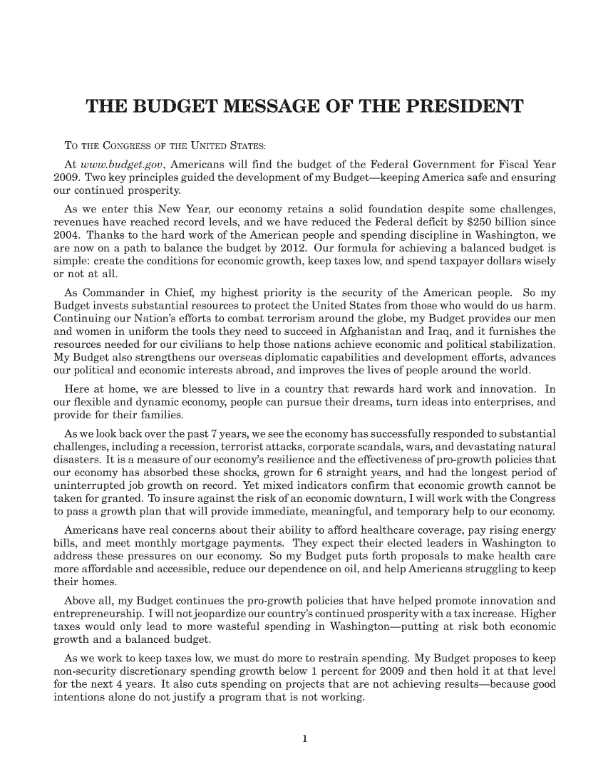 handle is hein.usccsset/usconset49188 and id is 1 raw text is: 







      THE BUDGET MESSAGE OF THE PRESIDENT


  TO THE CONGRESS OF THE UNITED STATES:
  At www.budget.gov, Americans will find the budget of the Federal Government for Fiscal Year
2009. Two key principles guided the development of my Budget-keeping America safe and ensuring
our continued prosperity.
  As we  enter this New Year, our economy retains a solid foundation despite some challenges,
revenues have reached record levels, and we have reduced the Federal deficit by $250 billion since
2004. Thanks to the hard work of the American people and spending discipline in Washington, we
are now on a path to balance the budget by 2012. Our formula for achieving a balanced budget is
simple: create the conditions for economic growth, keep taxes low, and spend taxpayer dollars wisely
or not at all.
  As Commander   in Chief, my highest priority is the security of the American people. So my
Budget invests substantial resources to protect the United States from those who would do us harm.
Continuing our Nation's efforts to combat terrorism around the globe, my Budget provides our men
and women  in uniform the tools they need to succeed in Afghanistan and Iraq, and it furnishes the
resources needed for our civilians to help those nations achieve economic and political stabilization.
My Budget also strengthens our overseas diplomatic capabilities and development efforts, advances
our political and economic interests abroad, and improves the lives of people around the world.
  Here at home, we are blessed to live in a country that rewards hard work and innovation. In
our flexible and dynamic economy, people can pursue their dreams, turn ideas into enterprises, and
provide for their families.
  As we look back over the past 7 years, we see the economy has successfully responded to substantial
challenges, including a recession, terrorist attacks, corporate scandals, wars, and devastating natural
disasters. It is a measure of our economy's resilience and the effectiveness of pro-growth policies that
our economy has absorbed these shocks, grown for 6 straight years, and had the longest period of
uninterrupted job growth on record. Yet mixed indicators confirm that economic growth cannot be
taken for granted. To insure against the risk of an economic downturn, I will work with the Congress
to pass a growth plan that will provide immediate, meaningful, and temporary help to our economy.
  Americans have real concerns about their ability to afford healthcare coverage, pay rising energy
bills, and meet monthly mortgage payments. They expect their elected leaders in Washington to
address these pressures on our economy. So my Budget puts forth proposals to make health care
more affordable and accessible, reduce our dependence on oil, and help Americans struggling to keep
their homes.
  Above all, my Budget continues the pro-growth policies that have helped promote innovation and
entrepreneurship. I will notjeopardize our country's continued prosperity with a tax increase. Higher
taxes would only lead to more wasteful spending in Washington-putting at risk both economic
growth and a balanced budget.
  As we work to keep taxes low, we must do more to restrain spending. My Budget proposes to keep
non-security discretionary spending growth below 1 percent for 2009 and then hold it at that level
for the next 4 years. It also cuts spending on projects that are not achieving results-because good
intentions alone do not justify a program that is not working.


1


