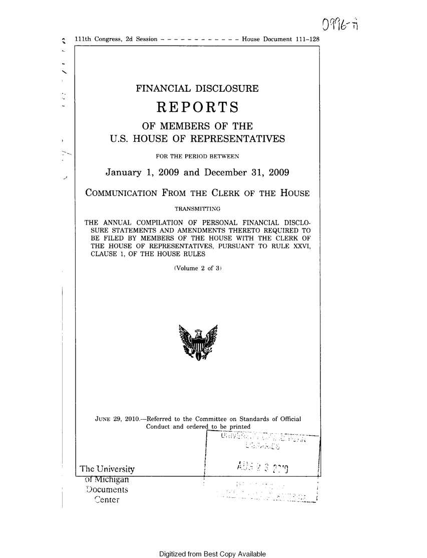 handle is hein.usccsset/usconset49196 and id is 1 raw text is: 



111th Congress, 2d Session ------------     House Document 111-128


           FINANCIAL DISCLOSURE


                REPORTS

             OF MEMBERS OF THE
      U.S. HOUSE OF REPRESENTATIVES

                FOR THE PERIOD BETWEEN

     January 1, 2009 and December 31, 2009

COMMUNICATION FROM THE CLERK OF THE HOUSE

                    TRANSMITTING

THE ANNUAL COMPILATION OF PERSONAL FINANCIAL DISCLO-
SURE STATEMENTS AND AMENDMENTS THERETO REQUIRED TO
BE FILED BY MEMBERS OF THE HOUSE WITH THE CLERK OF
THE HOUSE OF REPRESENTATIVES, PURSUANT TO RULE XXVI,
CLAUSE 1, OF THE HOUSE RULES

                    (Volume 2 of 3)


JUNE 29, 2010.-Referred to the Committee on Standards of Official


The University
of Michigan
Documen ts
   -enter


Conduct and ordered to be printed





                         2 -,


Digitized from Best Copy Available


