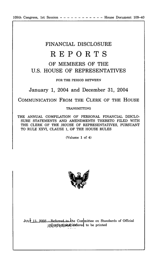 handle is hein.usccsset/usconset49199 and id is 1 raw text is: 


109th Congress, 1st Session -       House Document 109-40


           FINANCIAL DISCLOSURE


             REPORTS

             OF MEMBERS OF THE
     U.S. HOUSE OF REPRESENTATIVES

               FOR THE PERIOD BETWEEN

     January 1, 2004 and December 31, 2004

COMMUNICATION FROM THE CLERK OF THE HOUSE

                   TRANSMITTING

THE ANNUAL COMPILATION OF PERSONAL FINANCIAL DISCLO-
SURE STATEMENTS AND AMENDMENTS THERETO FILED WITH
THE CLERK OF THE HOUSE OF REPRESENTATIVES, PURSUANT
TO RULE XXVI, CLAUSE 1, OF THE HOUSE RULES

                   (Volume 1 of 4)


JULUtL-200&-fe.afarrd-ohe Conlittee on Standards of Official
         j ajqnfriBRMFbdered to be printed


