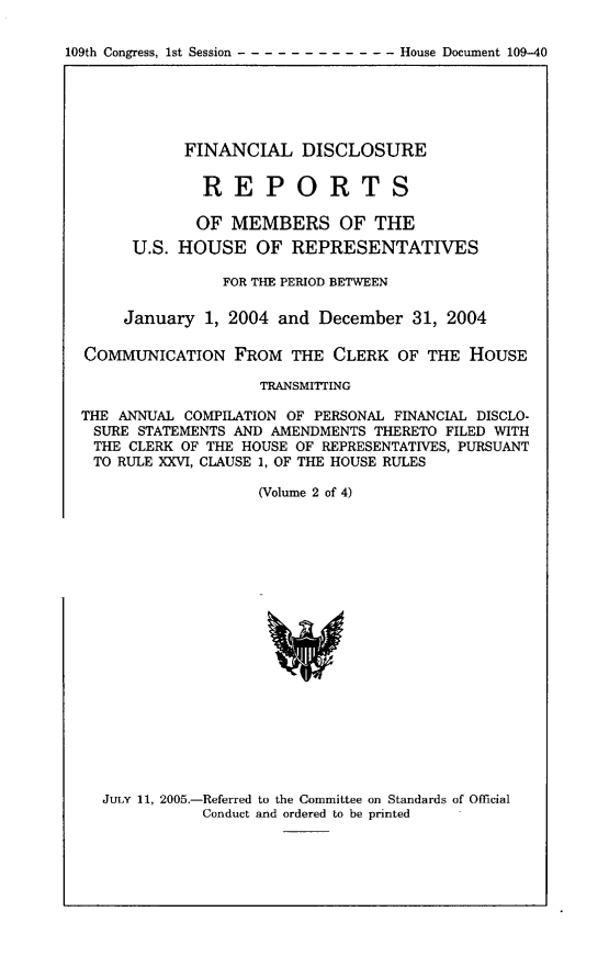 handle is hein.usccsset/usconset49200 and id is 1 raw text is: 

109th Congress, 1st Session ------------     House Document 109-40


           FINANCIAL DISCLOSURE


             REPORTS

             OF MEMBERS OF THE
      U.S. HOUSE OF REPRESENTATIVES

               FOR THE PERIOD BETWEEN

     January 1, 2004 and December 31, 2004

COMMUNICATION FROM THE CLERK OF THE HOUSE

                    TRANSMITTING

THE ANNUAL COMPILATION OF PERSONAL FINANCIAL DISCLO-
SURE STATEMENTS AND AMENDMENTS THERETO FILED WITH
THE CLERK OF THE HOUSE OF REPRESENTATIVES, PURSUANT
TO RULE XXVI, CLAUSE 1, OF THE HOUSE RULES

                   (Volume 2 of 4)


JULY 11, 2005.-Referred to the Committee on Standards of Official
           Conduct and ordered to be printed


