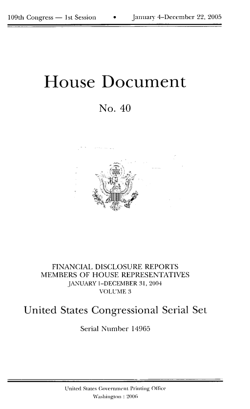 handle is hein.usccsset/usconset49201 and id is 1 raw text is: 

109th Congress - 1st Session         January 4-December 22, 2005


House Document


             No. 40


       FINANCIAL DISCLOSURE REPORTS
    MEMBERS OF HOUSE REPRESENTATIVES
          JANUARY 1-DECEMBER 31, 2004
                  VOLUMNIE 3

United States Congressional Serial Set

             Serial Number 14965


United States Governnwit Printing Office
       Washington : 2006


109th Congress - 1st Session


 JanaryD 4-Decem-ber 22, 2005


