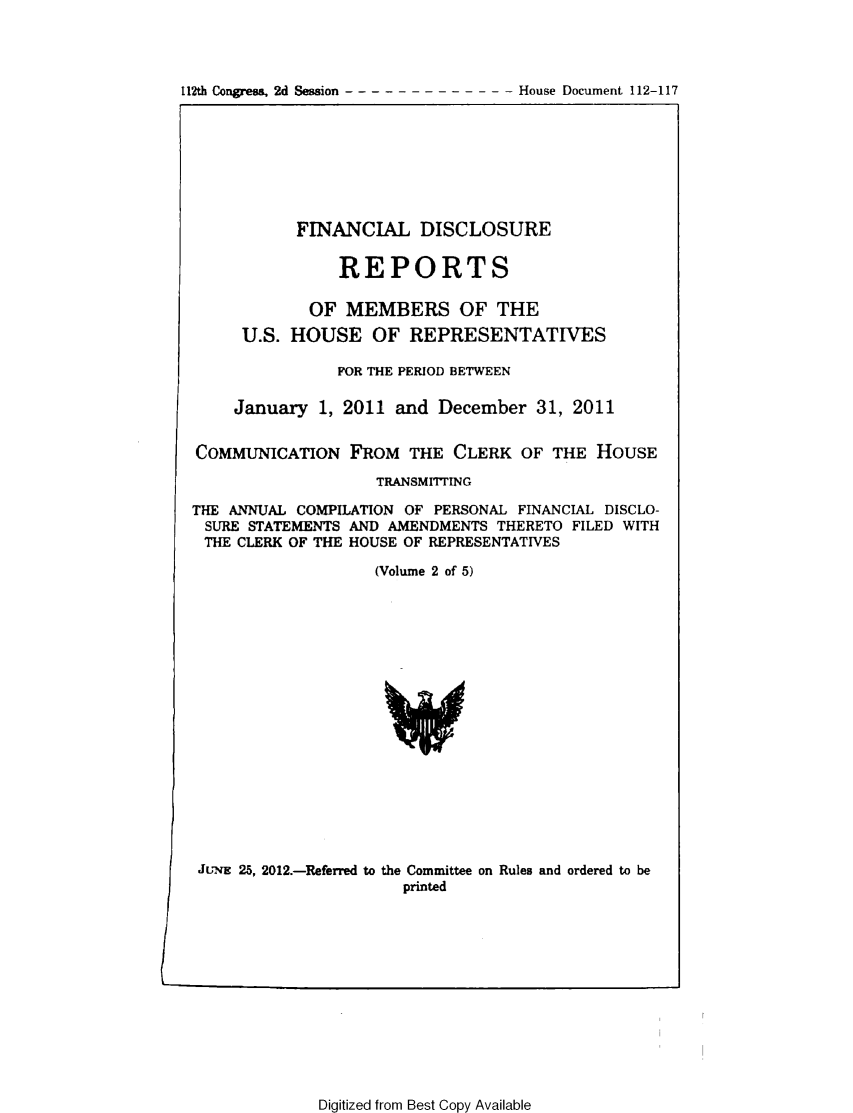 handle is hein.usccsset/usconset49203 and id is 1 raw text is: 




112th Congress, 2d Session      -   House Document 112-117


           FINANCIAL DISCLOSURE

                REPORTS

            OF MEMBERS OF THE
     U.S. HOUSE OF REPRESENTATIVES

               FOR THE PERIOD BETWEEN

    January 1, 2011 and December 31, 2011


COMMUNICATION FROM THE CLERK OF THE HOUSE

                    TRANSM1I7TING

THE ANNUAL COMPILATION OF PERSONAL FINANCIAL DISCLO-
SURE STATEMENTS AND AMENDMENTS THERETO FILED WITH
THE CLERK OF THE HOUSE OF REPRESENTATIVES

                   (Volume 2 of 5)


JuEg 25, 2012.-Referred to the Committee on Rules and ordered to be
                      printed


Digitized from Best Copy Available


