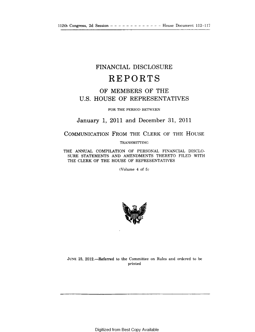 handle is hein.usccsset/usconset49205 and id is 1 raw text is: 




112th Congress, 2d Session -------  ---  ---   House Document 112-117


           FINANCIAL DISCLOSURE


                REPORTS

             OF MEMBERS OF THE
      U.S. HOUSE OF REPRESENTATIVES

                FOR THE PERIOD BETWEEN

     January 1, 2011 and December 31, 2011


COMMUNICATION FROM THE CLERK OF THE HOUSE

                    TRANSMITTING

THE ANNUAL COMPILATION OF PERSONAL FINANCIAL DISCLO-
SURE STATEMENTS AND AMENDMENTS THERETO FILED WITH
THE CLERK OF THE HOUSE OF REPRESENTATIVES

                    (Volume 4 of 5)


JUNE 25, 2012.-Referred to the Committee on Rules and ordered to be
                     printed


Digitized from Best Copy Available


