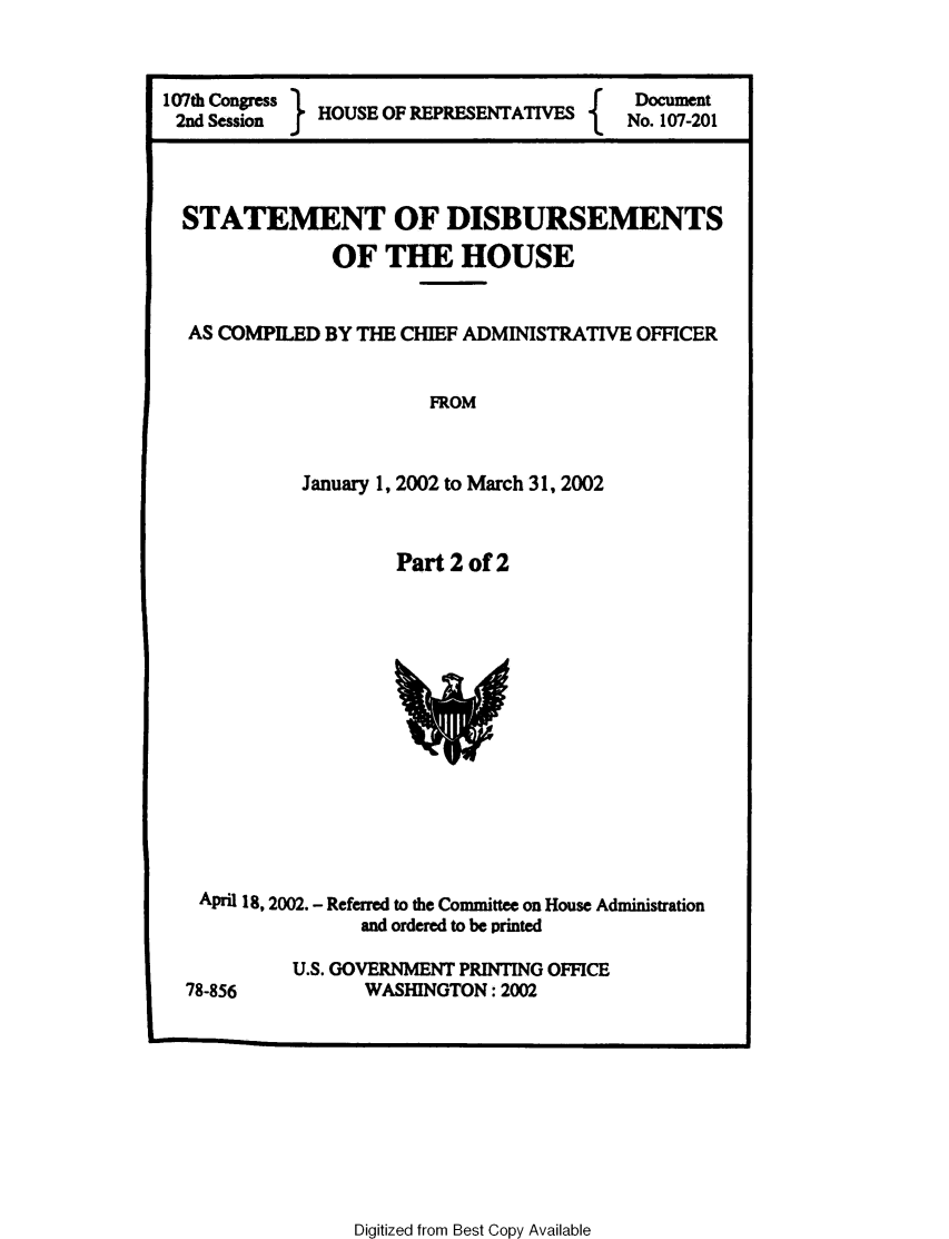 handle is hein.usccsset/usconset49220 and id is 1 raw text is: 


107th Congress  H ODocument
2nd Session  HOUSE OF                  No. 107-201


  STATEMENT OF DISBURSEMENTS


              OF THE HOUSE


  AS COMPILED BY THE CHIEF ADMINISTRATIVE OFFICER


                      FROM


            January 1, 2002 to March 31, 2002


Part 2 of 2


April 18, 2002. - Referred to the Committee on House Administration
              and ordered to be printed


78-856


U.S. GOVERNMENT PRINTING OFFICE
      WASHINGTON: 2002


Digitized from Best Copy Available


