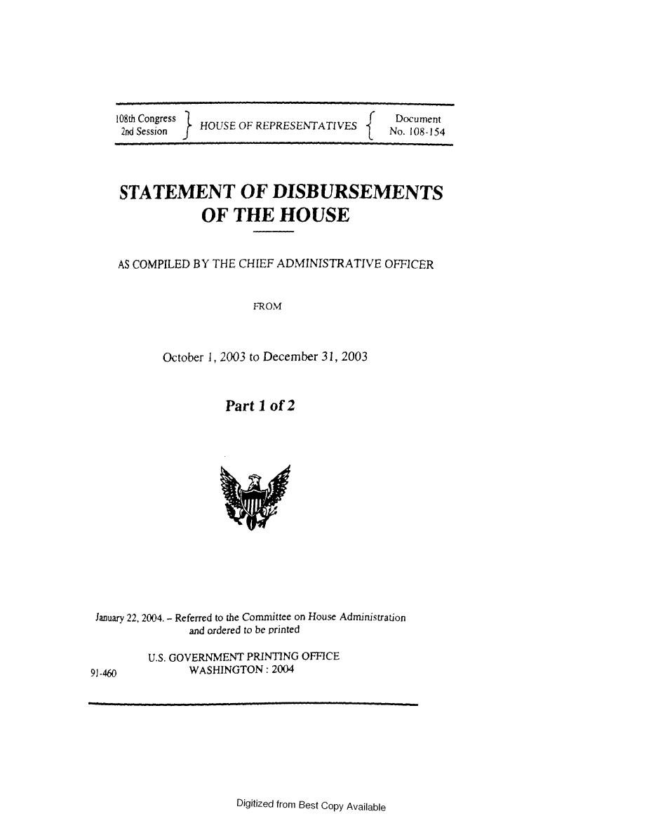 handle is hein.usccsset/usconset49221 and id is 1 raw text is: 







108th Congress  H
2nd Session  HOUSE OF REPRESENTATIVESf


Document
No. 108-154


STATEMENT OF DISBURSEMENTS

             OF THE HOUSE


AS COMPILED BY THE CHIEF ADMINISTRATIVE OFFICER


                    FROM



       October 1, 2003 to December 31, 2003


Part 1 of 2


January 22, 2004. - Referred to the Committee on House Administration
              and ordered to be printed


U.S. GOVERNMENT PRINTING OFFICE
      WASHINGTON: 2004


Digitized from Best Copy Available


91-460


