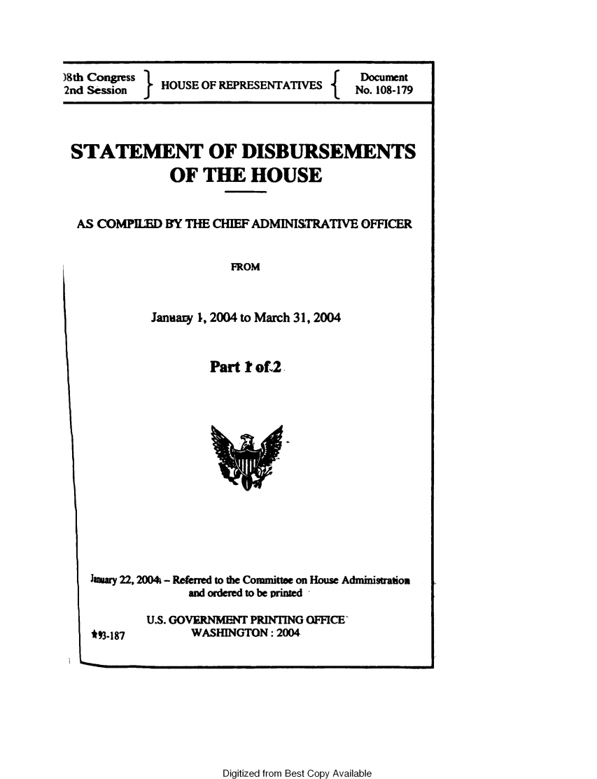 handle is hein.usccsset/usconset49222 and id is 1 raw text is: 



)8th Congress HOUSE OF REPRESENTATIVES     Docuent
2nd Session                           { f No. 108-179


STATEMENT OF DISBURSEMENTS
              OF THE HOUSE


 AS COMPILED BY THE CHIEF ADMINISTRATIVE OFFICER


           FROM


January 1, 2004 to March 31, 2004


        Part I of,2


hamary 22, 2004 - Referred to the Committee on House Administratiom
              and ordered to be printed 


U.S. GOVIENMENT PRINTING OFFICE-
      WASHINGTON: 2004


Digitized from Best Copy Available


*93-187


