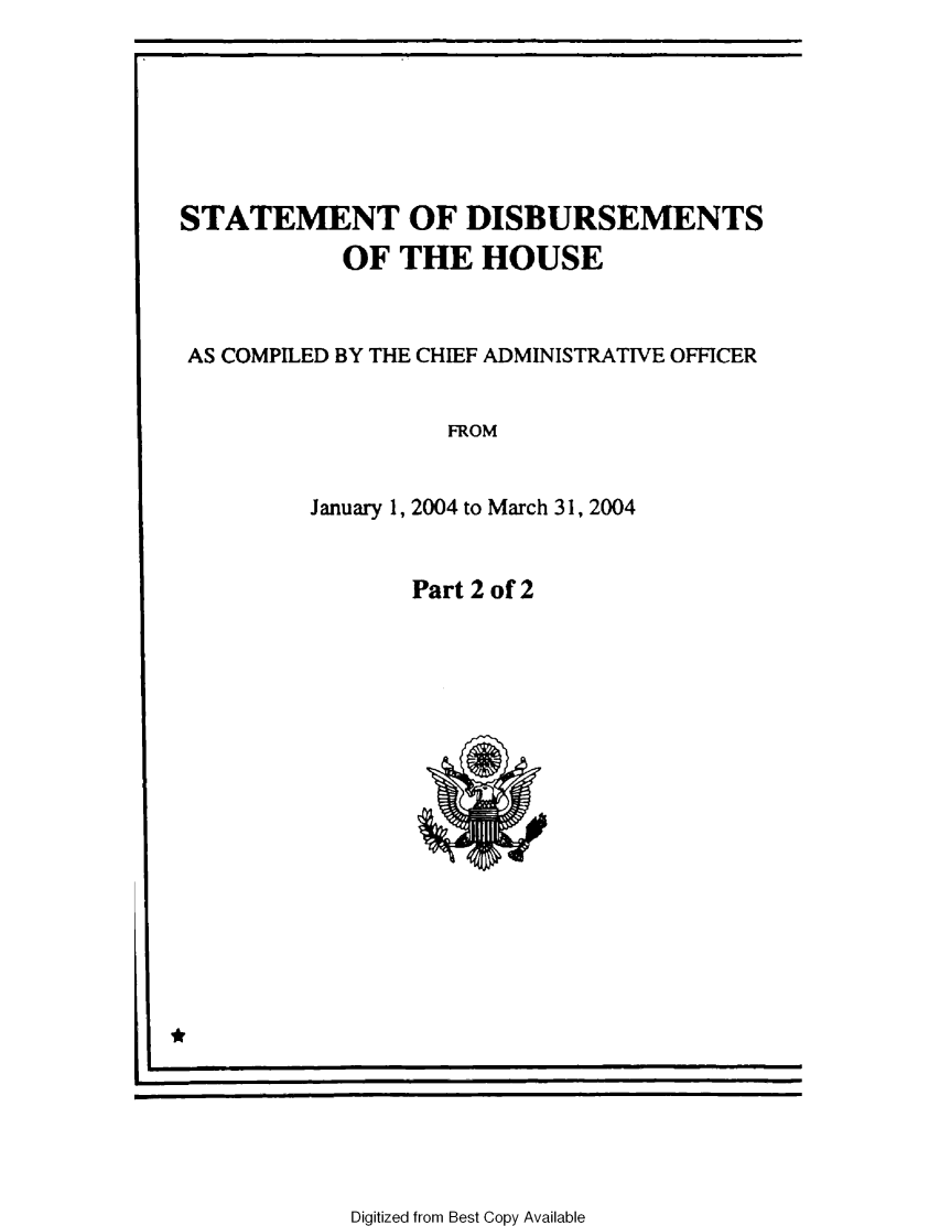 handle is hein.usccsset/usconset49223 and id is 1 raw text is: 






STATEMENT OF DISBURSEMENTS
            OF THE HOUSE


 AS COMPILED BY THE CHIEF ADMINISTRATIVE OFFICER


                   FROM


         January 1, 2004 to March 31, 2004


Part 2 of 2


11*


Digitized from Best Copy Available



