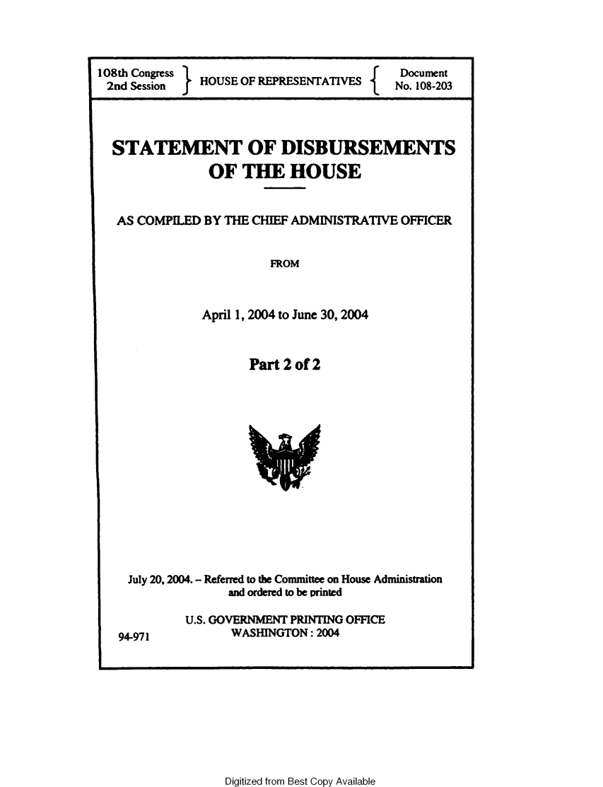 handle is hein.usccsset/usconset49225 and id is 1 raw text is: 



108th Congress H     O
2nd Session    HOUSE OF REPRESENTATIVES


Document
No. 108-203


STATEMENT OF DISBURSEMENTS

              OF THE HOUSE


 AS COMPILED BY THE CHIEF ADMINISTRATIVE OFFICER


                       FROM



             April 1, 2004 to June 30,2004


Part 2 of 2


July 20,2004. - Referred to the Committee on House Adminisuration
              and ordered to be printed


U.S. GOVERNMENT PRINTING OFFICE
       WASHINGTON: 2004


Digitized from Best Copy Available


94-971


